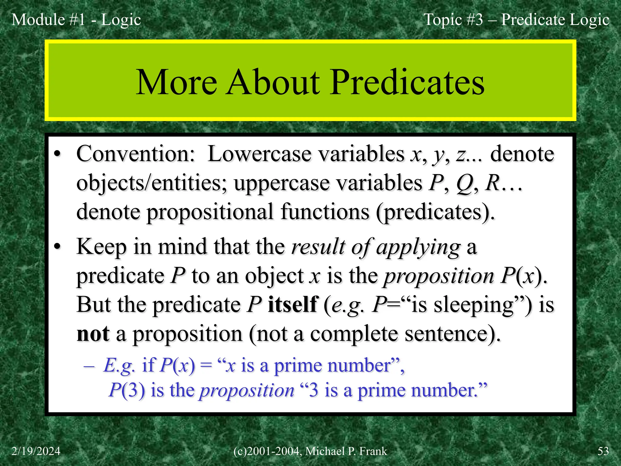 Module #1 - Logic
2/19/2024 (c)2001-2004, Michael P. Frank 53
More About Predicates
• Convention: Lowercase variables x, y, z... denote
objects/entities; uppercase variables P, Q, R…
denote propositional functions (predicates).
• Keep in mind that the result of applying a
predicate P to an object x is the proposition P(x).
But the predicate P itself (e.g. P=“is sleeping”) is
not a proposition (not a complete sentence).
– E.g. if P(x) = “x is a prime number”,
P(3) is the proposition “3 is a prime number.”
Topic #3 – Predicate Logic
 