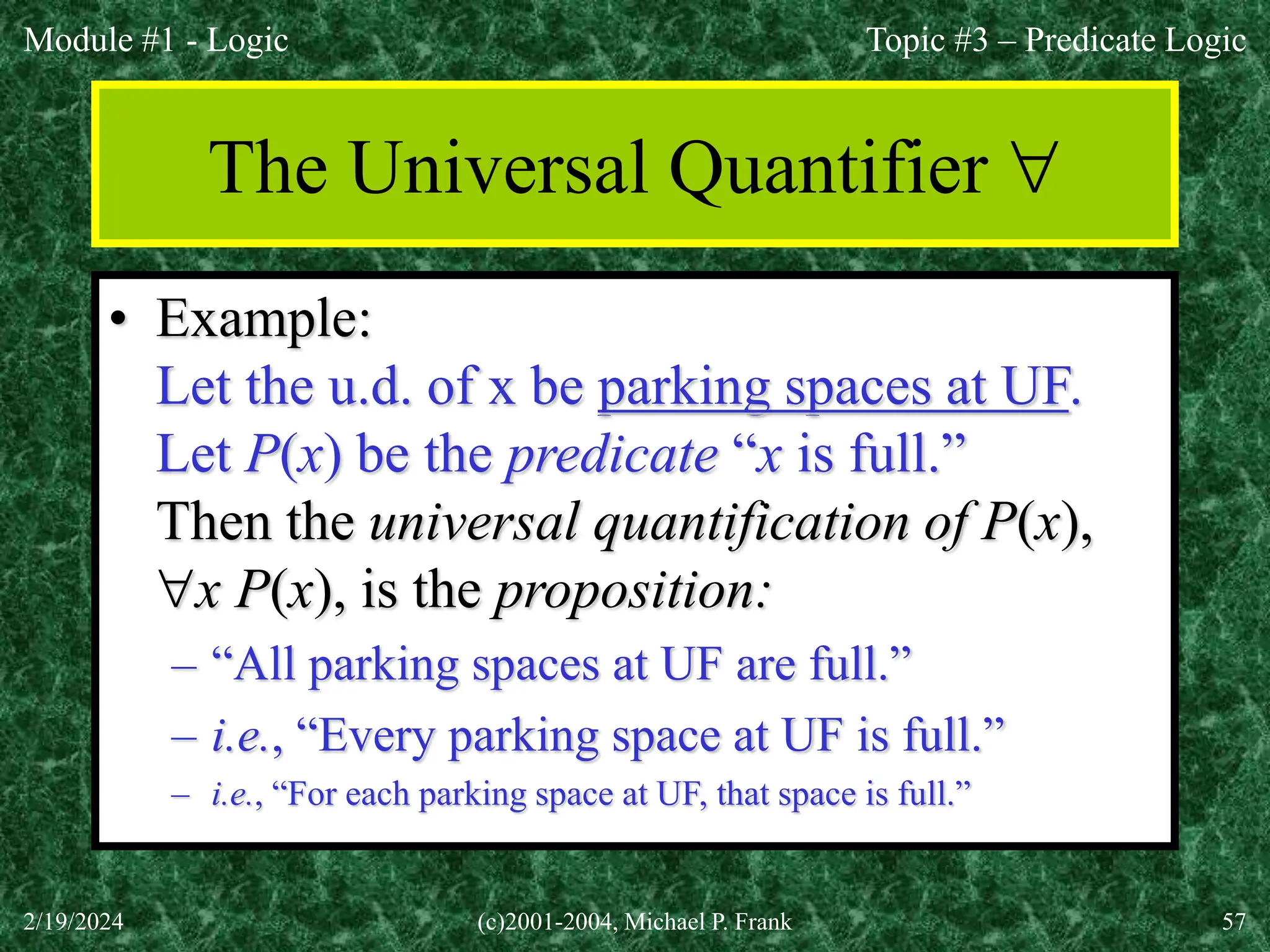 Module #1 - Logic
2/19/2024 (c)2001-2004, Michael P. Frank 57
The Universal Quantifier 
• Example:
Let the u.d. of x be parking spaces at UF.
Let P(x) be the predicate “x is full.”
Then the universal quantification of P(x),
x P(x), is the proposition:
– “All parking spaces at UF are full.”
– i.e., “Every parking space at UF is full.”
– i.e., “For each parking space at UF, that space is full.”
Topic #3 – Predicate Logic
 