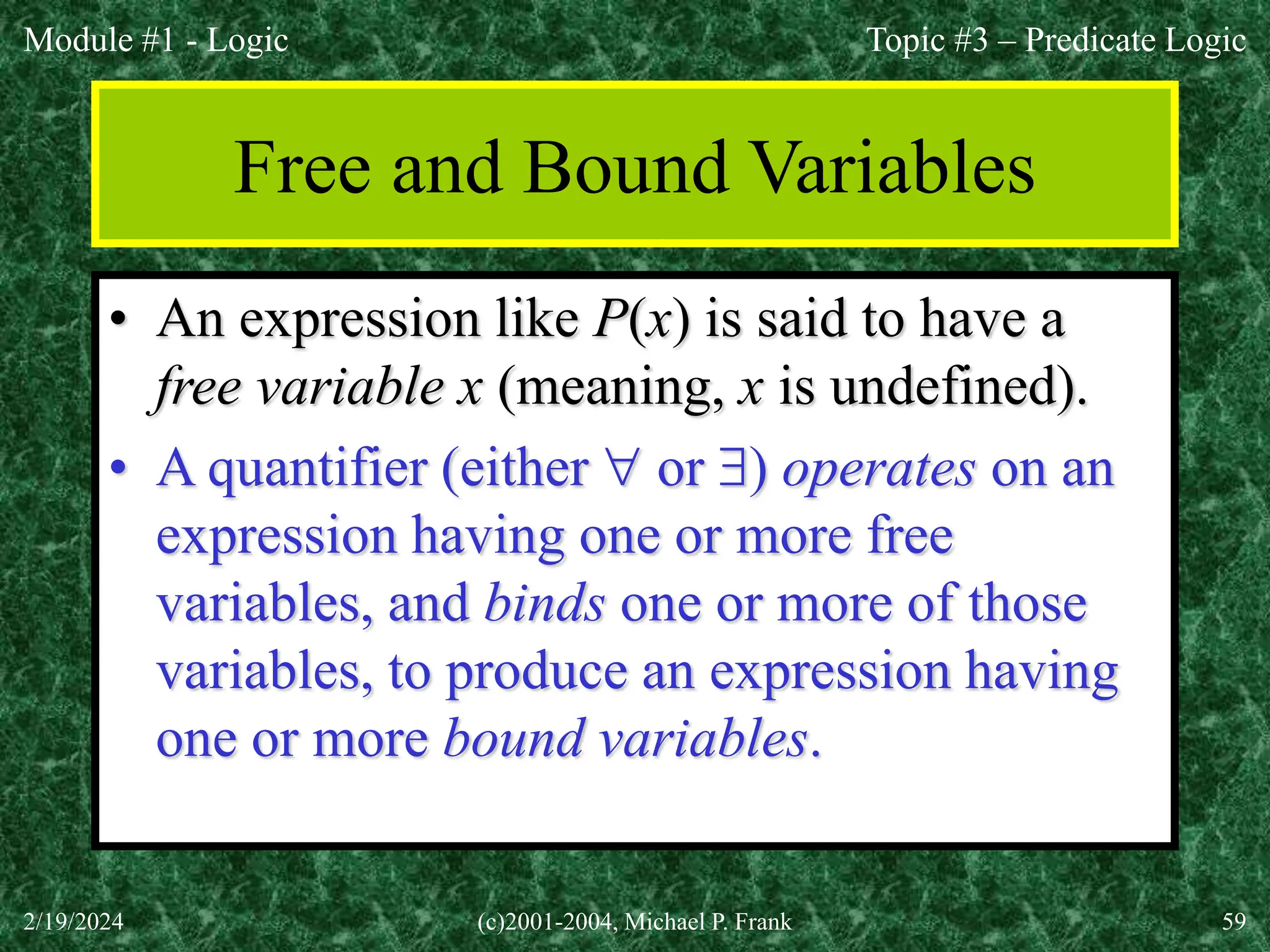 Module #1 - Logic
2/19/2024 (c)2001-2004, Michael P. Frank 59
Free and Bound Variables
• An expression like P(x) is said to have a
free variable x (meaning, x is undefined).
• A quantifier (either  or ) operates on an
expression having one or more free
variables, and binds one or more of those
variables, to produce an expression having
one or more bound variables.
Topic #3 – Predicate Logic
 