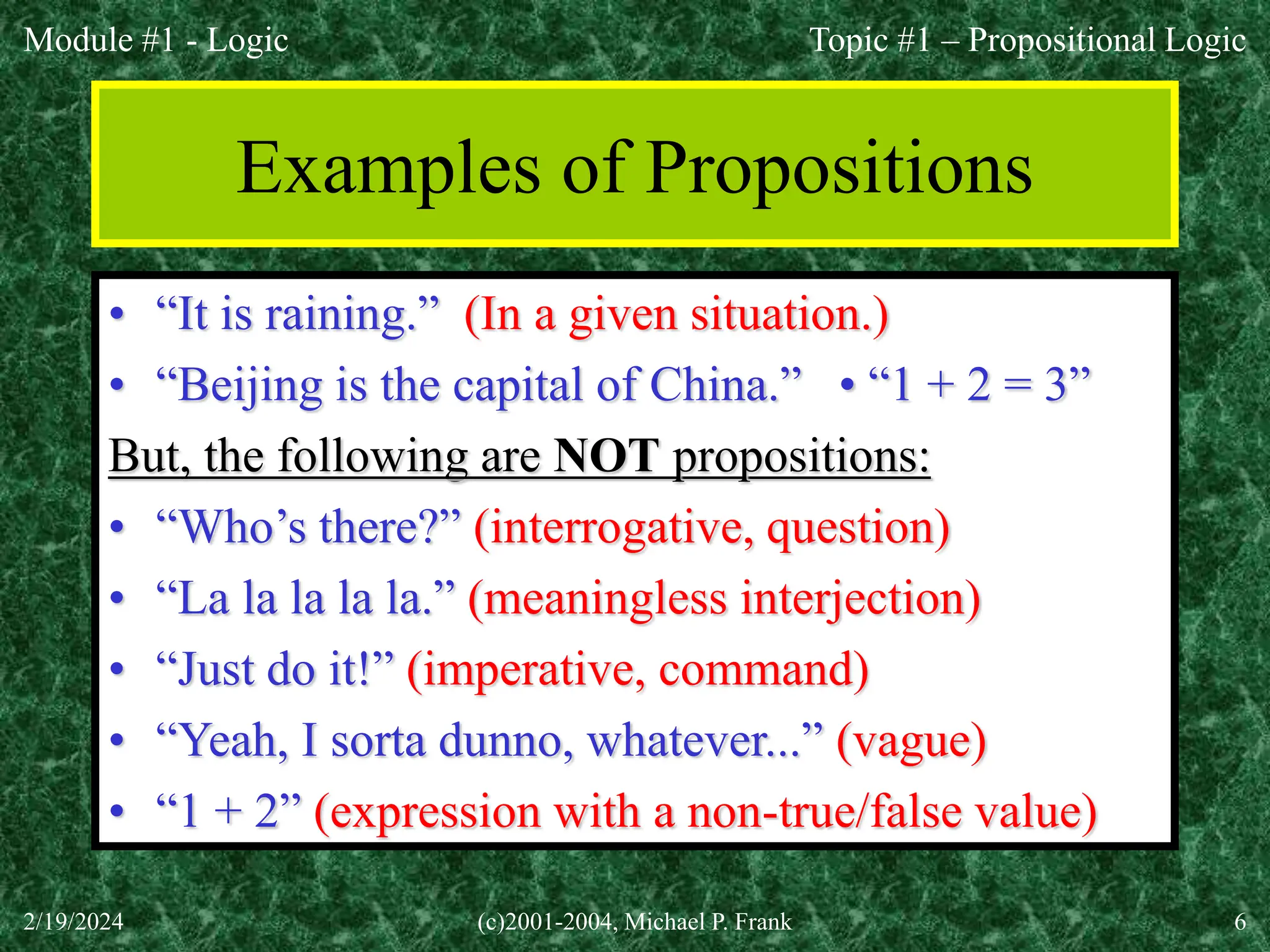 Module #1 - Logic
2/19/2024 (c)2001-2004, Michael P. Frank 6
Examples of Propositions
• “It is raining.” (In a given situation.)
• “Beijing is the capital of China.” • “1 + 2 = 3”
But, the following are NOT propositions:
• “Who’s there?” (interrogative, question)
• “La la la la la.” (meaningless interjection)
• “Just do it!” (imperative, command)
• “Yeah, I sorta dunno, whatever...” (vague)
• “1 + 2” (expression with a non-true/false value)
Topic #1 – Propositional Logic
 