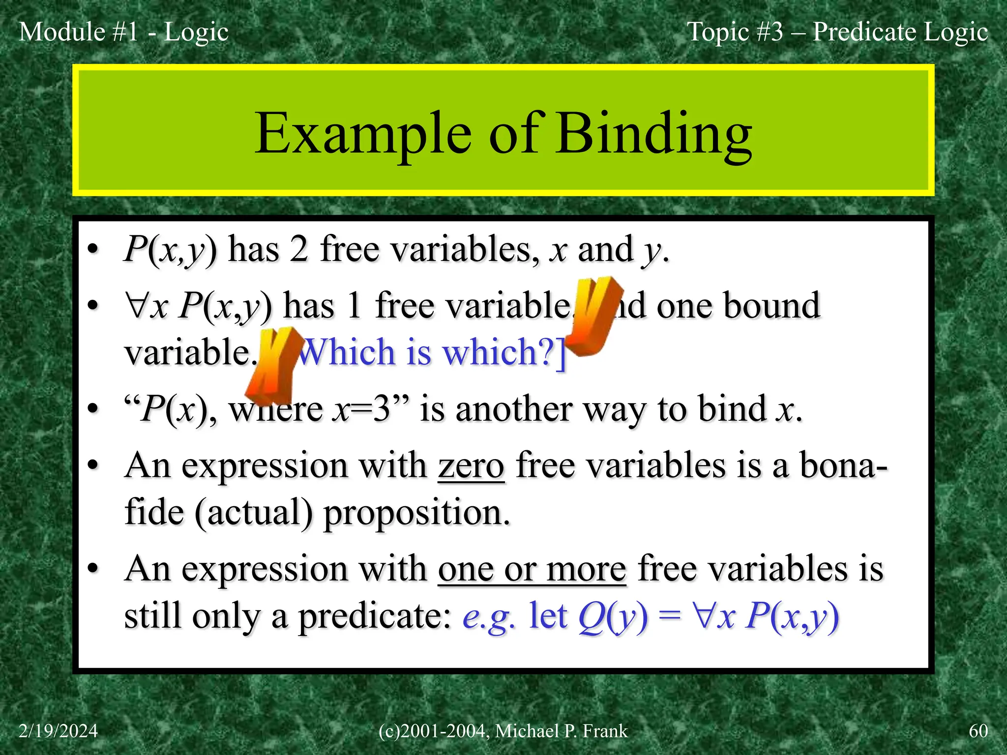 Module #1 - Logic
2/19/2024 (c)2001-2004, Michael P. Frank 60
Example of Binding
• P(x,y) has 2 free variables, x and y.
• x P(x,y) has 1 free variable, and one bound
variable. [Which is which?]
• “P(x), where x=3” is another way to bind x.
• An expression with zero free variables is a bona-
fide (actual) proposition.
• An expression with one or more free variables is
still only a predicate: e.g. let Q(y) = x P(x,y)
Topic #3 – Predicate Logic
 