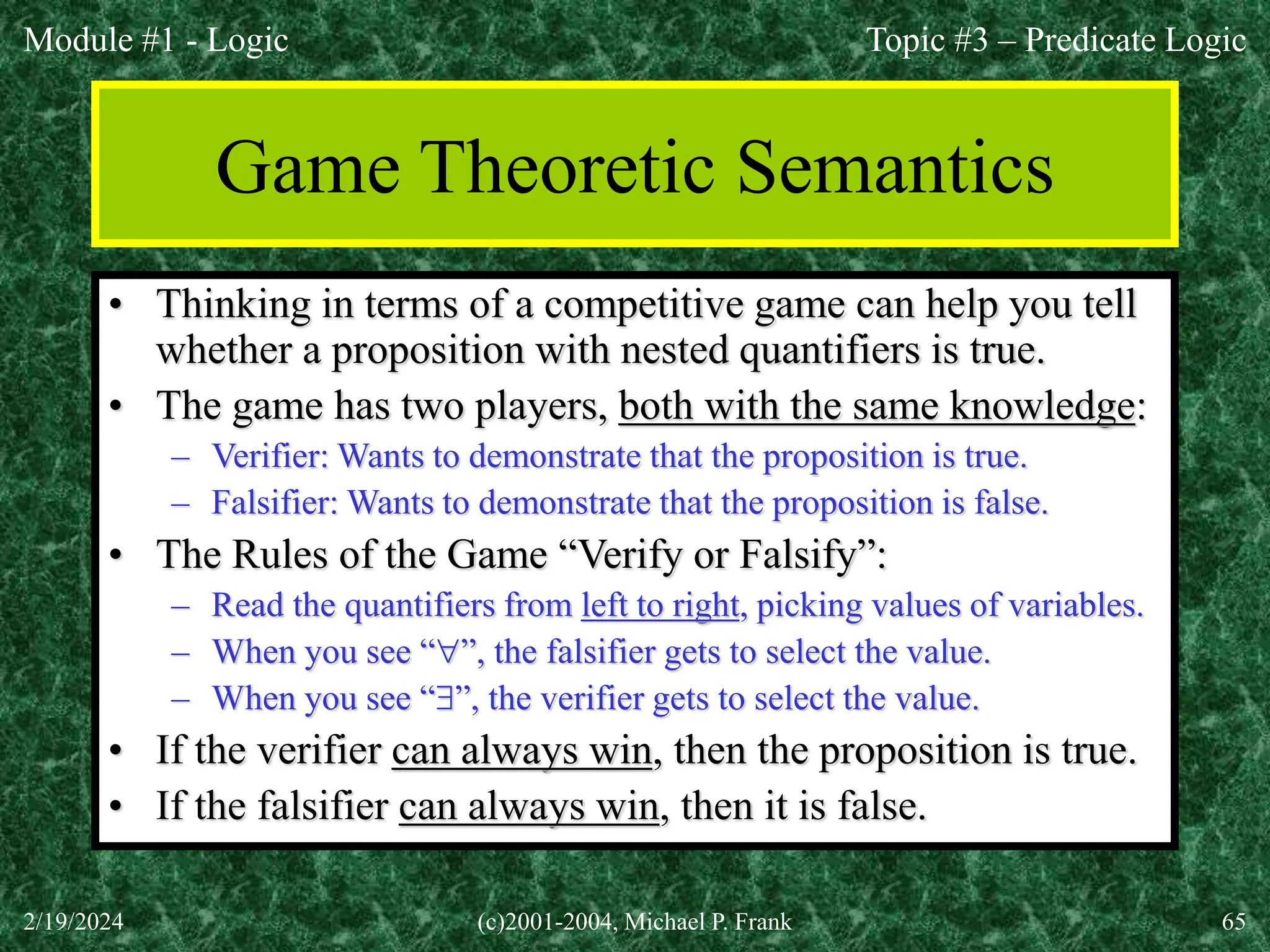 Module #1 - Logic
2/19/2024 (c)2001-2004, Michael P. Frank 65
Game Theoretic Semantics
• Thinking in terms of a competitive game can help you tell
whether a proposition with nested quantifiers is true.
• The game has two players, both with the same knowledge:
– Verifier: Wants to demonstrate that the proposition is true.
– Falsifier: Wants to demonstrate that the proposition is false.
• The Rules of the Game “Verify or Falsify”:
– Read the quantifiers from left to right, picking values of variables.
– When you see “”, the falsifier gets to select the value.
– When you see “”, the verifier gets to select the value.
• If the verifier can always win, then the proposition is true.
• If the falsifier can always win, then it is false.
Topic #3 – Predicate Logic
 