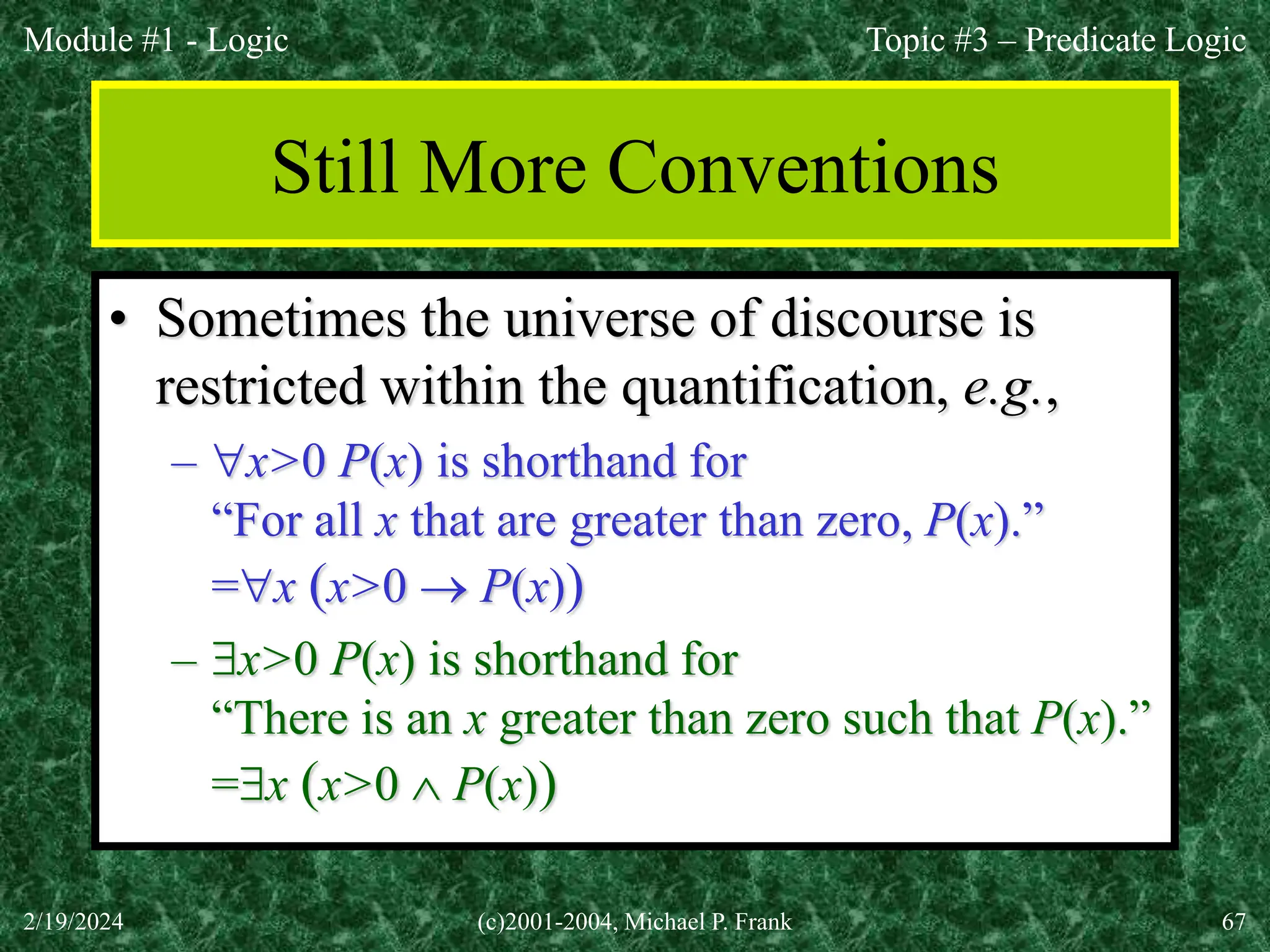 Module #1 - Logic
2/19/2024 (c)2001-2004, Michael P. Frank 67
Still More Conventions
• Sometimes the universe of discourse is
restricted within the quantification, e.g.,
– x>0 P(x) is shorthand for
“For all x that are greater than zero, P(x).”
=x (x>0  P(x))
– x>0 P(x) is shorthand for
“There is an x greater than zero such that P(x).”
=x (x>0  P(x))
Topic #3 – Predicate Logic
 