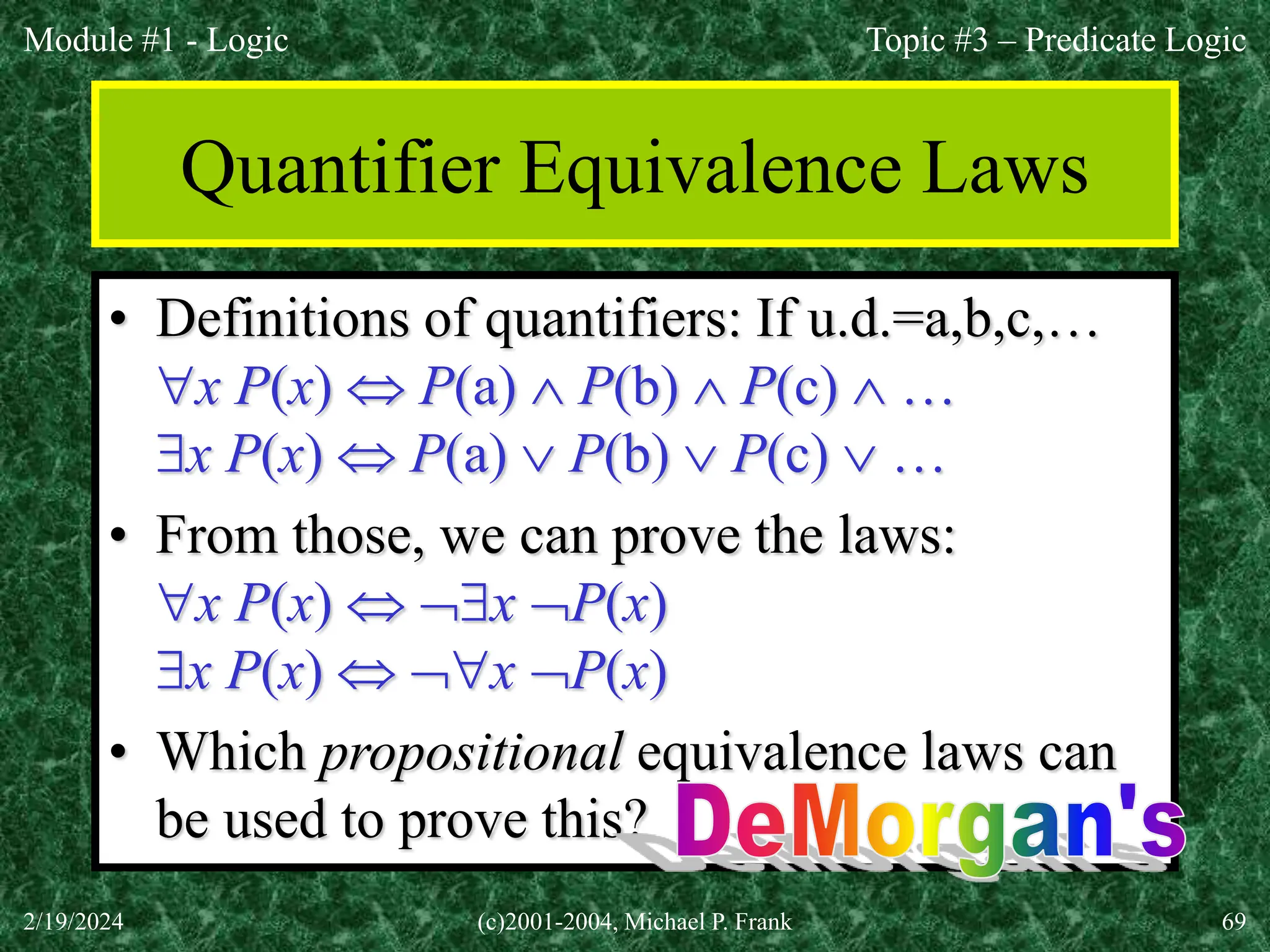 Module #1 - Logic
2/19/2024 (c)2001-2004, Michael P. Frank 69
Quantifier Equivalence Laws
• Definitions of quantifiers: If u.d.=a,b,c,…
x P(x)  P(a)  P(b)  P(c)  …
x P(x)  P(a)  P(b)  P(c)  …
• From those, we can prove the laws:
x P(x)  x P(x)
x P(x)  x P(x)
• Which propositional equivalence laws can
be used to prove this?
Topic #3 – Predicate Logic
 