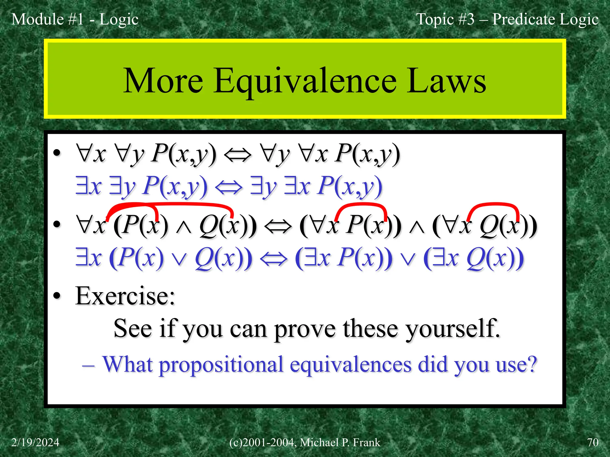 Module #1 - Logic
2/19/2024 (c)2001-2004, Michael P. Frank 70
More Equivalence Laws
• x y P(x,y)  y x P(x,y)
x y P(x,y)  y x P(x,y)
• x (P(x)  Q(x))  (x P(x))  (x Q(x))
x (P(x)  Q(x))  (x P(x))  (x Q(x))
• Exercise:
See if you can prove these yourself.
– What propositional equivalences did you use?
Topic #3 – Predicate Logic
 