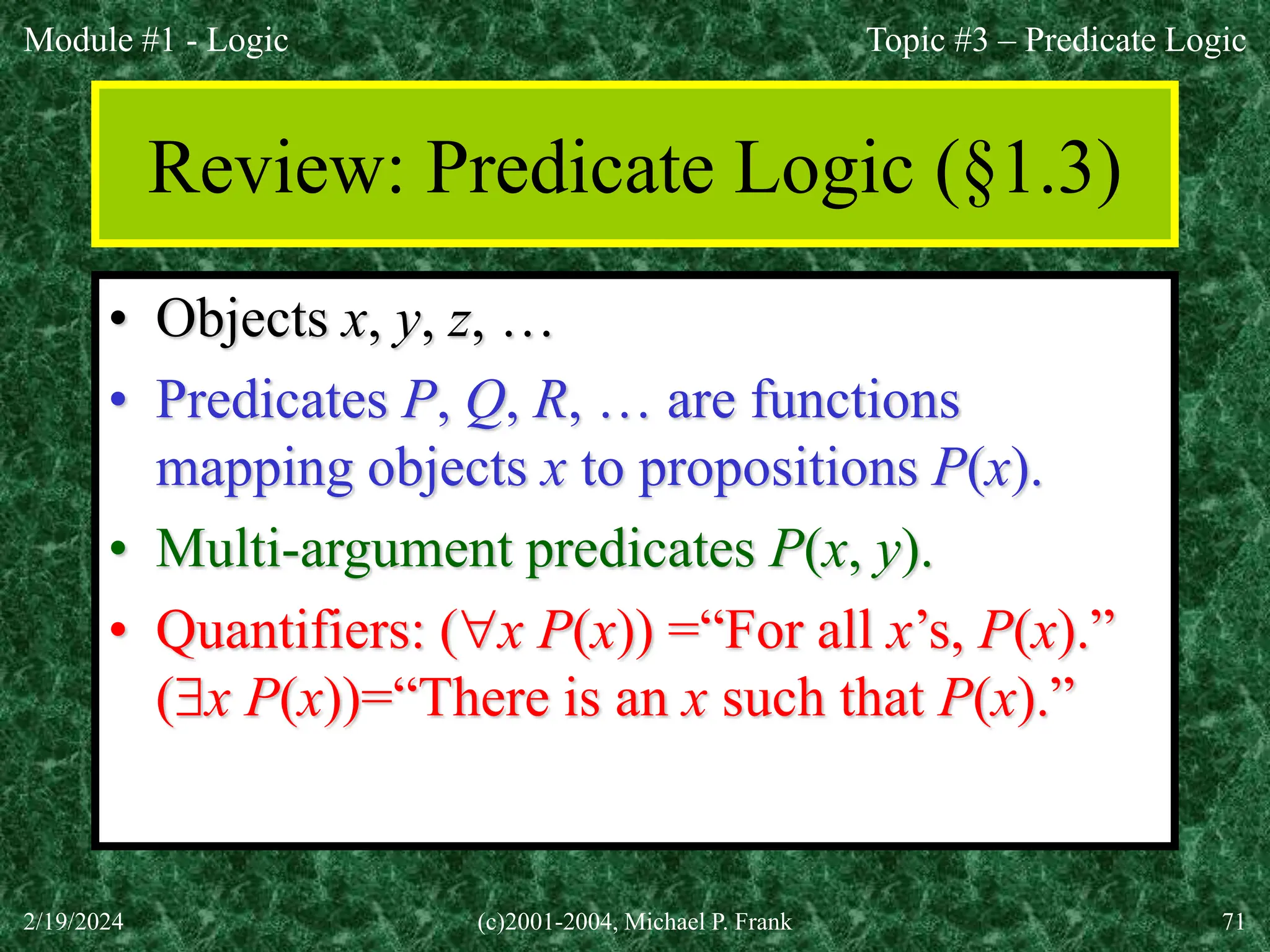Module #1 - Logic
2/19/2024 (c)2001-2004, Michael P. Frank 71
Review: Predicate Logic (§1.3)
• Objects x, y, z, …
• Predicates P, Q, R, … are functions
mapping objects x to propositions P(x).
• Multi-argument predicates P(x, y).
• Quantifiers: (x P(x)) =“For all x’s, P(x).”
(x P(x))=“There is an x such that P(x).”
Topic #3 – Predicate Logic
 