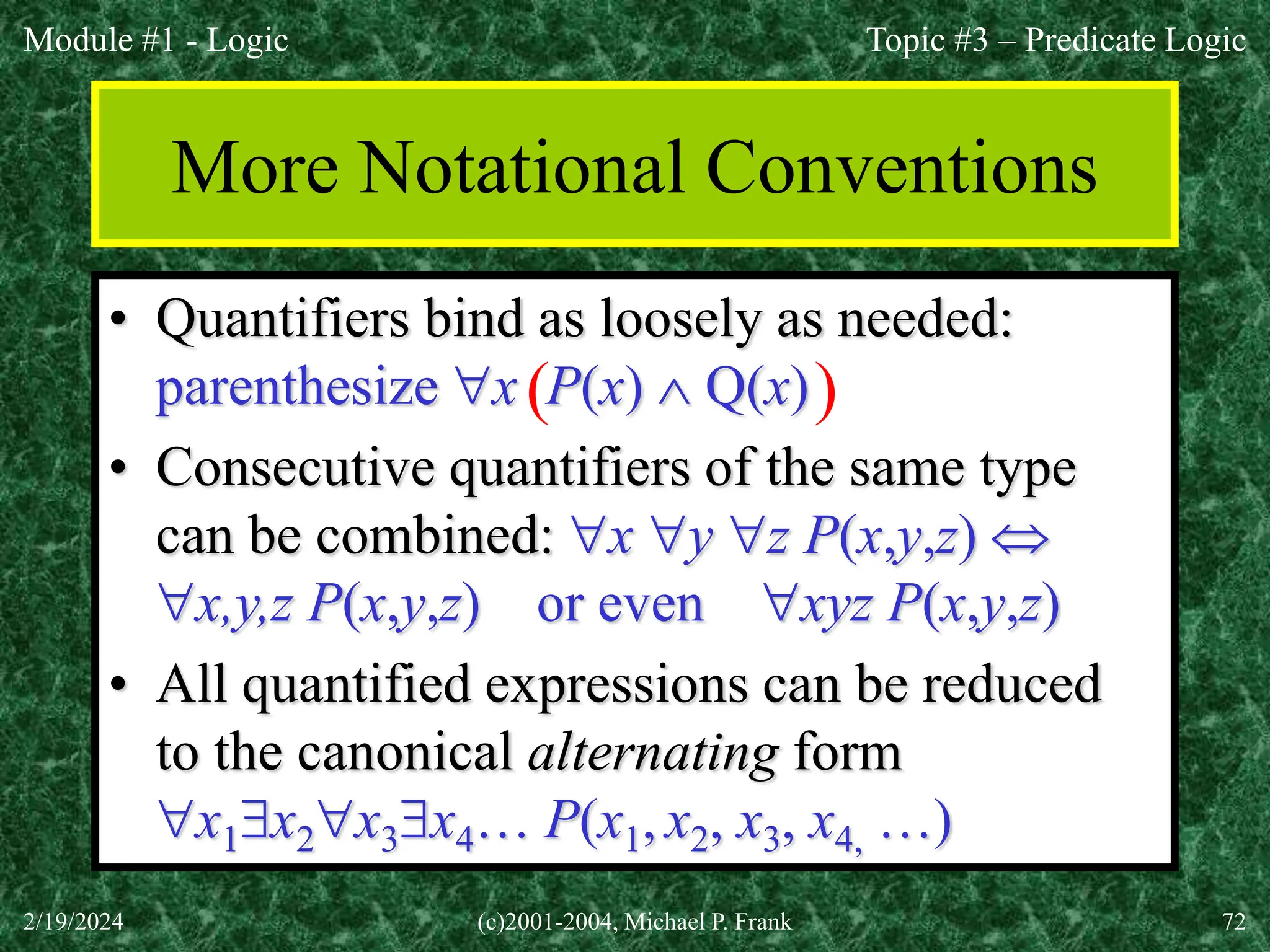 Module #1 - Logic
2/19/2024 (c)2001-2004, Michael P. Frank 72
More Notational Conventions
• Quantifiers bind as loosely as needed:
parenthesize x P(x)  Q(x)
• Consecutive quantifiers of the same type
can be combined: x y z P(x,y,z) 
x,y,z P(x,y,z) or even xyz P(x,y,z)
• All quantified expressions can be reduced
to the canonical alternating form
x1x2x3x4… P(x1, x2, x3, x4, …)
( )
Topic #3 – Predicate Logic
 