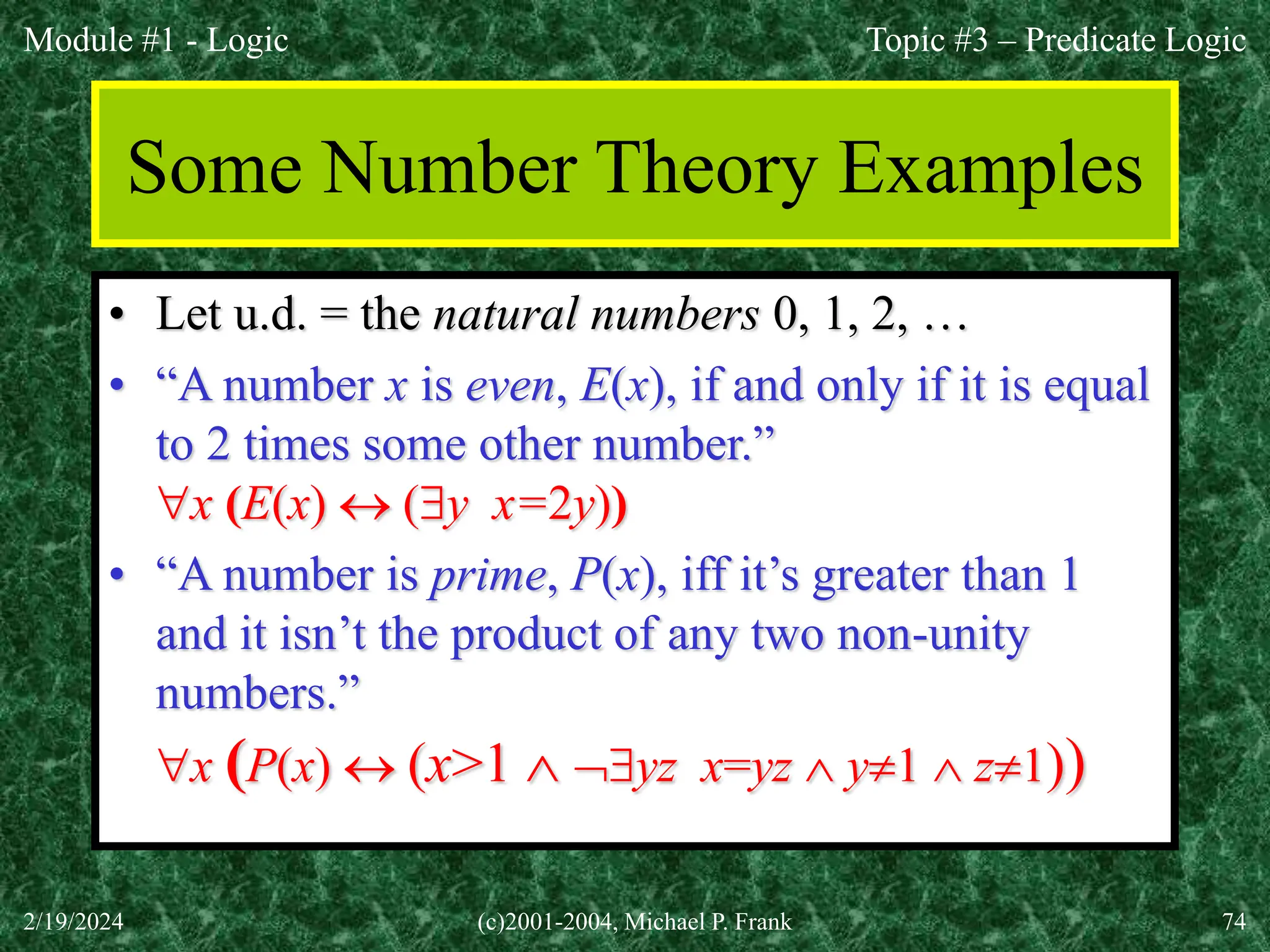 Module #1 - Logic
2/19/2024 (c)2001-2004, Michael P. Frank 74
Some Number Theory Examples
• Let u.d. = the natural numbers 0, 1, 2, …
• “A number x is even, E(x), if and only if it is equal
to 2 times some other number.”
x (E(x)  (y x=2y))
• “A number is prime, P(x), iff it’s greater than 1
and it isn’t the product of any two non-unity
numbers.”
x (P(x)  (x>1  yz x=yz  y1  z1))
Topic #3 – Predicate Logic
 