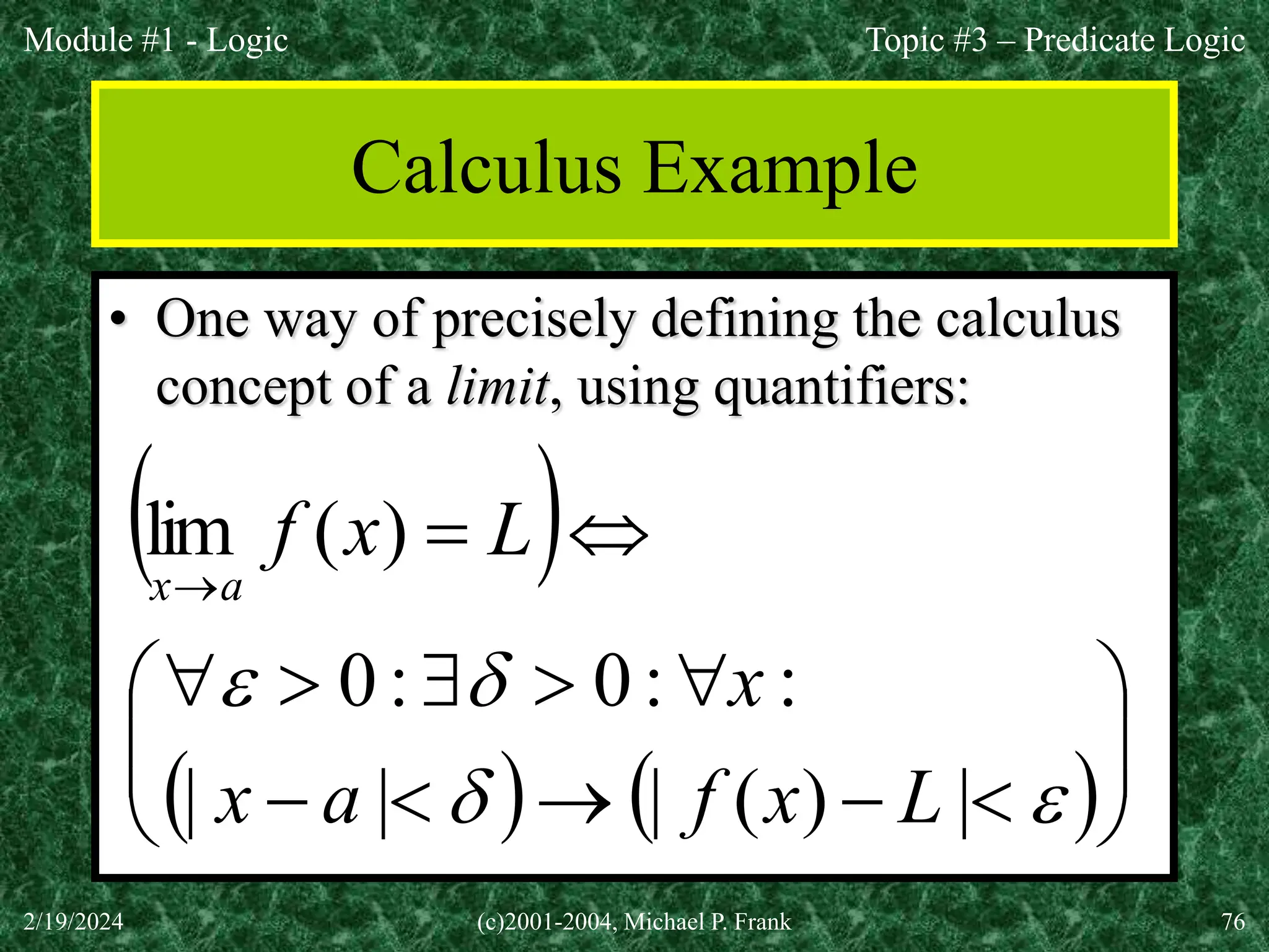 Module #1 - Logic
2/19/2024 (c)2001-2004, Michael P. Frank 76
Calculus Example
• One way of precisely defining the calculus
concept of a limit, using quantifiers:
 
   
























|
)
(
|
|
|
:
:
0
:
0
)
(
lim
L
x
f
a
x
x
L
x
f
a
x
Topic #3 – Predicate Logic
 
