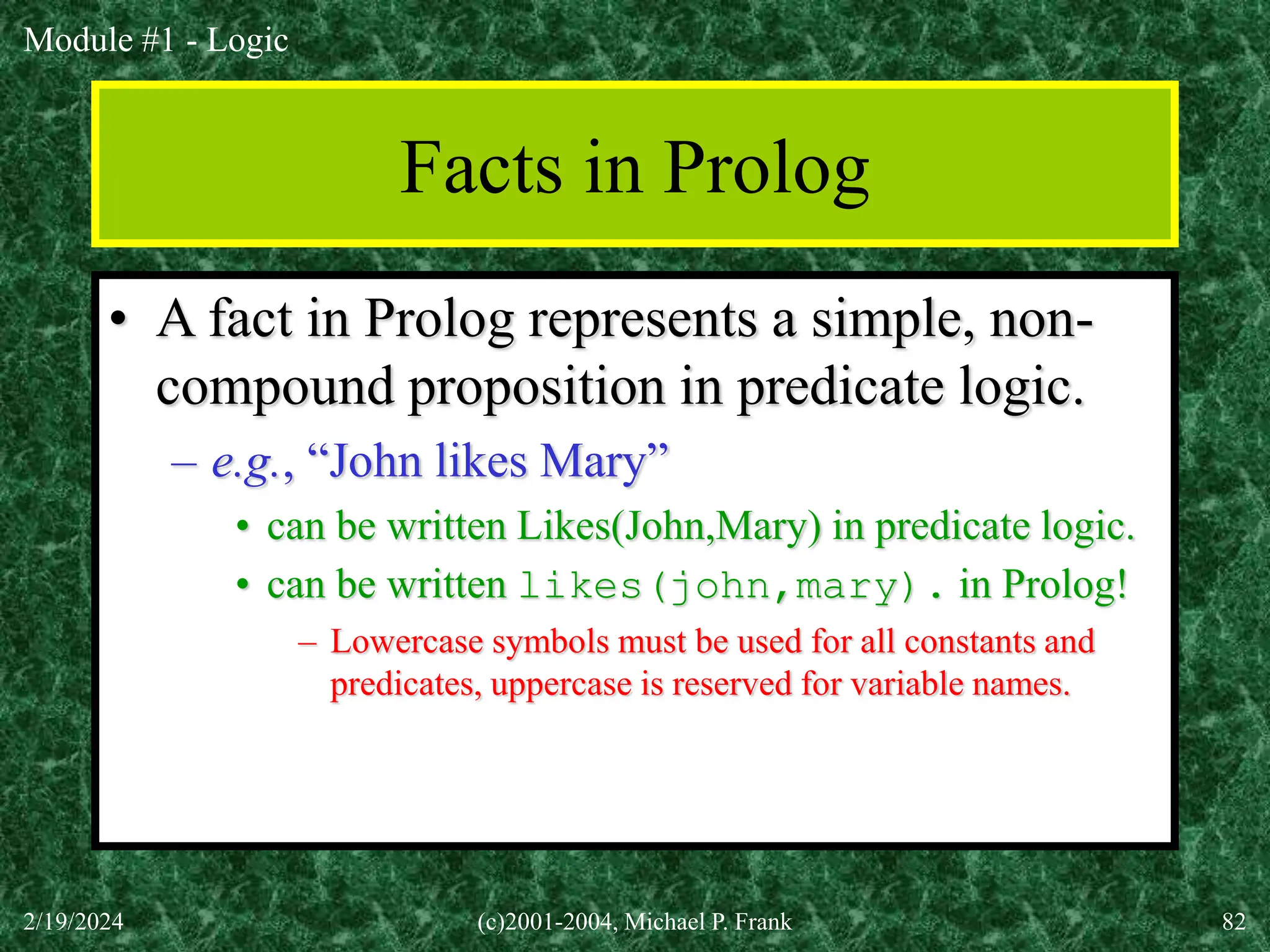 Module #1 - Logic
2/19/2024 (c)2001-2004, Michael P. Frank 82
Facts in Prolog
• A fact in Prolog represents a simple, non-
compound proposition in predicate logic.
– e.g., “John likes Mary”
• can be written Likes(John,Mary) in predicate logic.
• can be written likes(john,mary). in Prolog!
– Lowercase symbols must be used for all constants and
predicates, uppercase is reserved for variable names.
 