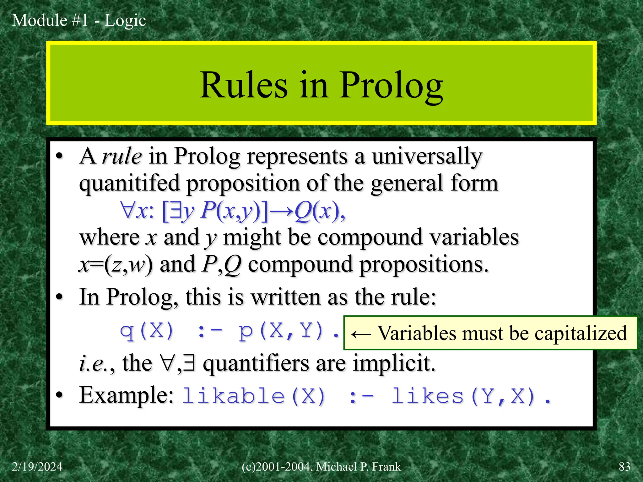 Module #1 - Logic
2/19/2024 (c)2001-2004, Michael P. Frank 83
Rules in Prolog
• A rule in Prolog represents a universally
quanitifed proposition of the general form
x: [y P(x,y)]→Q(x),
where x and y might be compound variables
x=(z,w) and P,Q compound propositions.
• In Prolog, this is written as the rule:
q(X) :- p(X,Y).
i.e., the , quantifiers are implicit.
• Example: likable(X) :- likes(Y,X).
← Variables must be capitalized
 