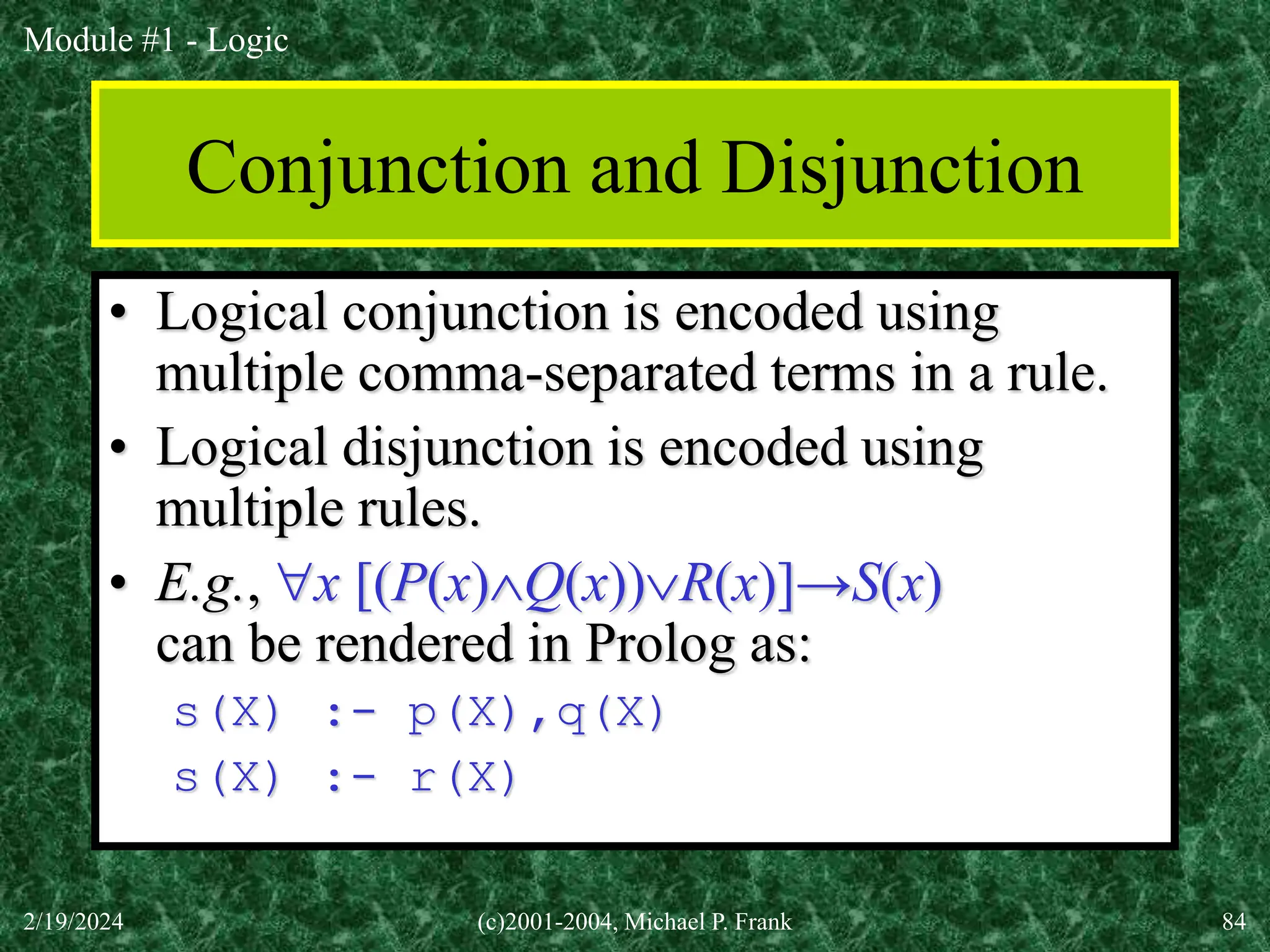 Module #1 - Logic
2/19/2024 (c)2001-2004, Michael P. Frank 84
Conjunction and Disjunction
• Logical conjunction is encoded using
multiple comma-separated terms in a rule.
• Logical disjunction is encoded using
multiple rules.
• E.g., x [(P(x)Q(x))R(x)]→S(x)
can be rendered in Prolog as:
s(X) :- p(X),q(X)
s(X) :- r(X)
 