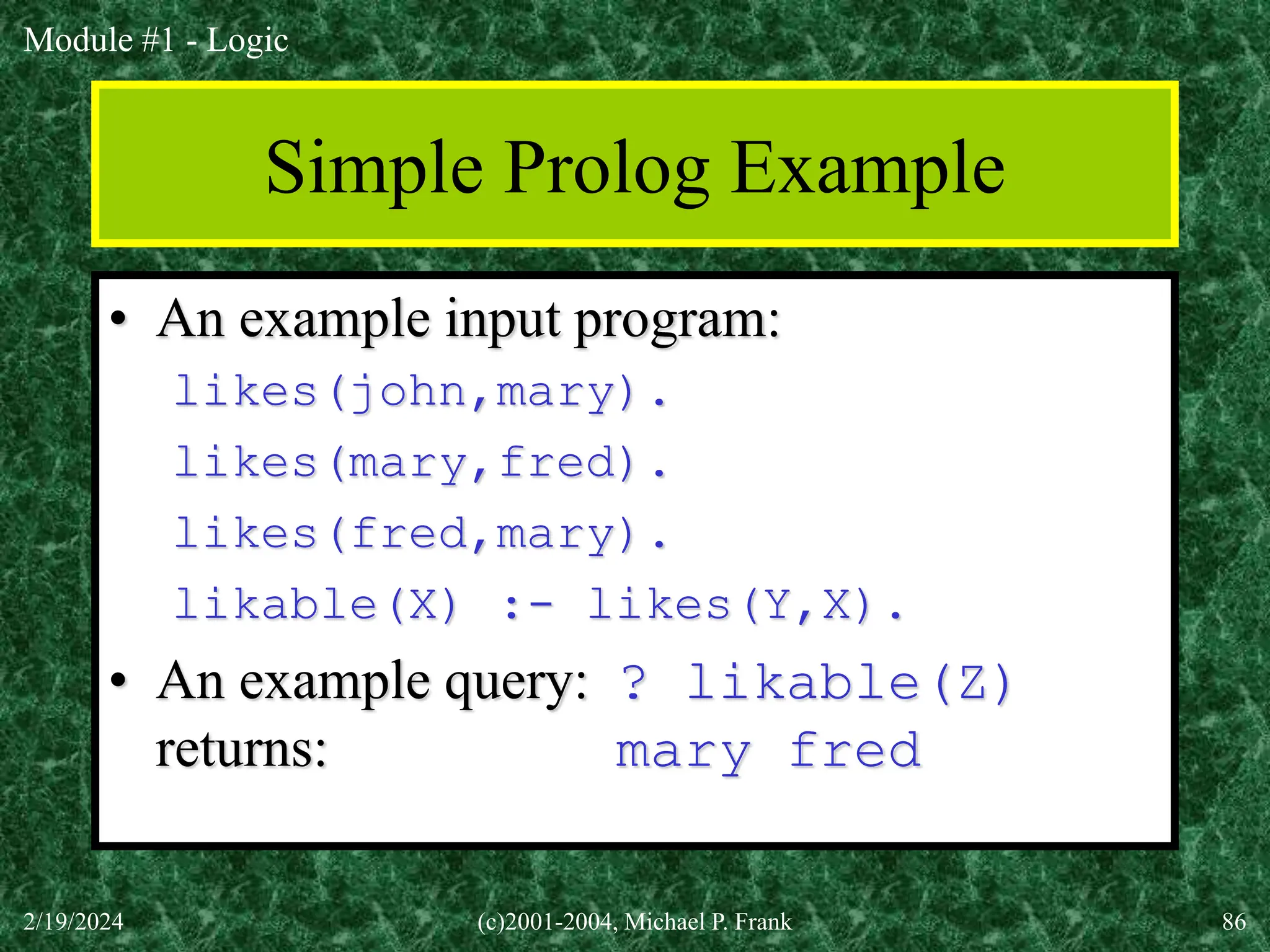 Module #1 - Logic
2/19/2024 (c)2001-2004, Michael P. Frank 86
Simple Prolog Example
• An example input program:
likes(john,mary).
likes(mary,fred).
likes(fred,mary).
likable(X) :- likes(Y,X).
• An example query: ? likable(Z)
returns: mary fred
 