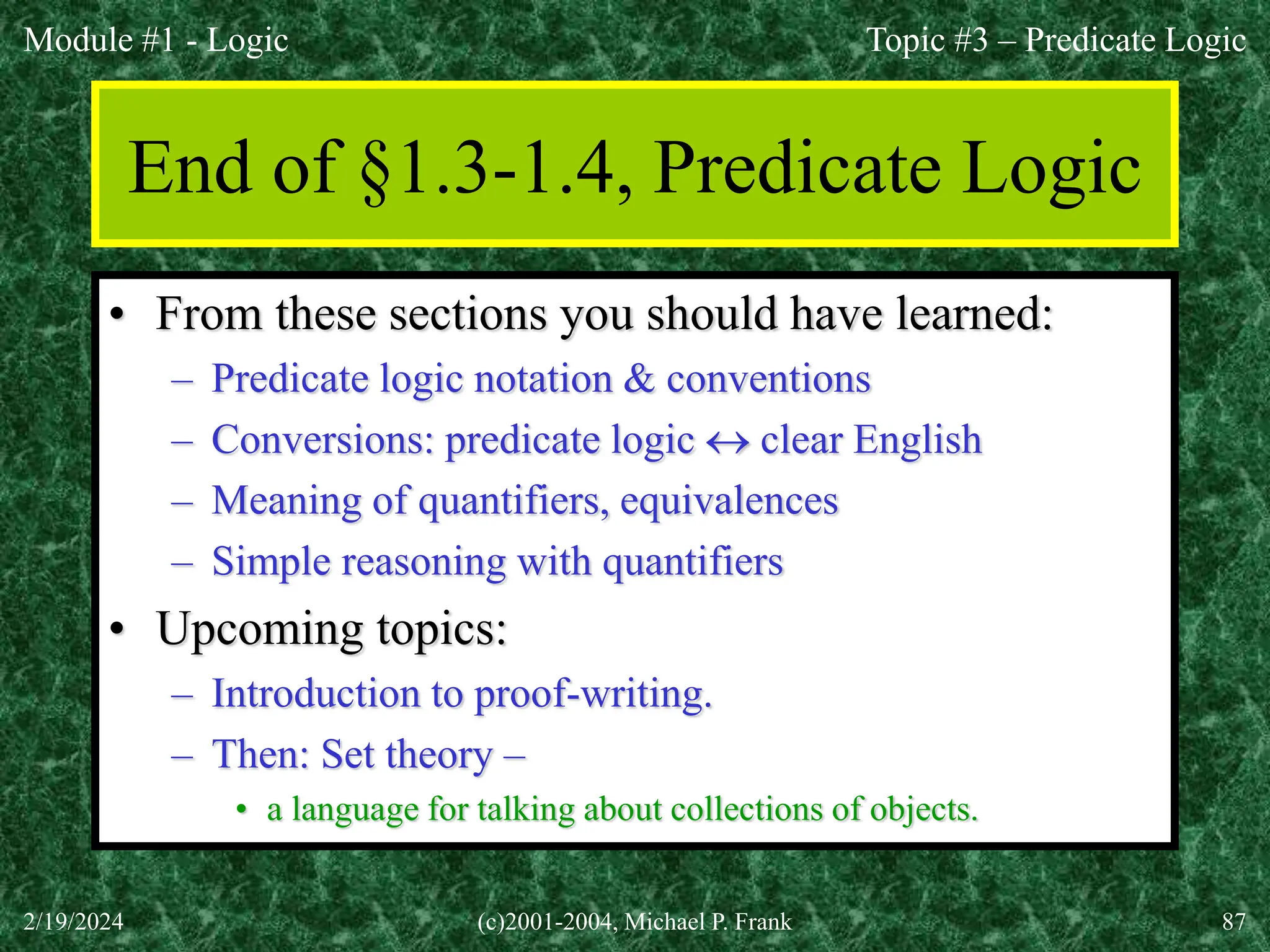 Module #1 - Logic
2/19/2024 (c)2001-2004, Michael P. Frank 87
End of §1.3-1.4, Predicate Logic
• From these sections you should have learned:
– Predicate logic notation & conventions
– Conversions: predicate logic  clear English
– Meaning of quantifiers, equivalences
– Simple reasoning with quantifiers
• Upcoming topics:
– Introduction to proof-writing.
– Then: Set theory –
• a language for talking about collections of objects.
Topic #3 – Predicate Logic
 
