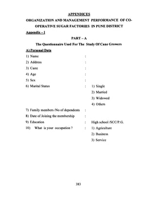 APPENDICES
ORGANIZATION AND MANAGEMENT PERFORMANCE OF CO-
OPERATIVE SUGAR FACTORIES IN PUNE DISTRICT
Appendix - 1
PART-A
The Questionnaire Used For The Study Of Cane Growers
A) Personal Data
1) Name
2) Address
3) Caste
4) Age
5) Sex
6) Marital Status : 1) Single
2) Married
3) Widowed
4) Others
7) Family members/No of dependents
8) Date of Joining the membership
9) Education : High school /SCC/P.G.
10) What is your occupation? : 1) Agriculture
2) Business
3) Service
383
 