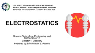 ELECTROSTATICS
Science, Technology, Engineering, and
Mathematics 12
Chapter 1: Electricity
Prepared by: Lord William B. Pacurib
DON BOSCO TECHNICAL INSTITUTE OF VICTORIAS INC.
VICMICO, Victorias City, 6119 Negros Occidental, Philippines
Senior High School Department | Academic Year 2022–2023
 