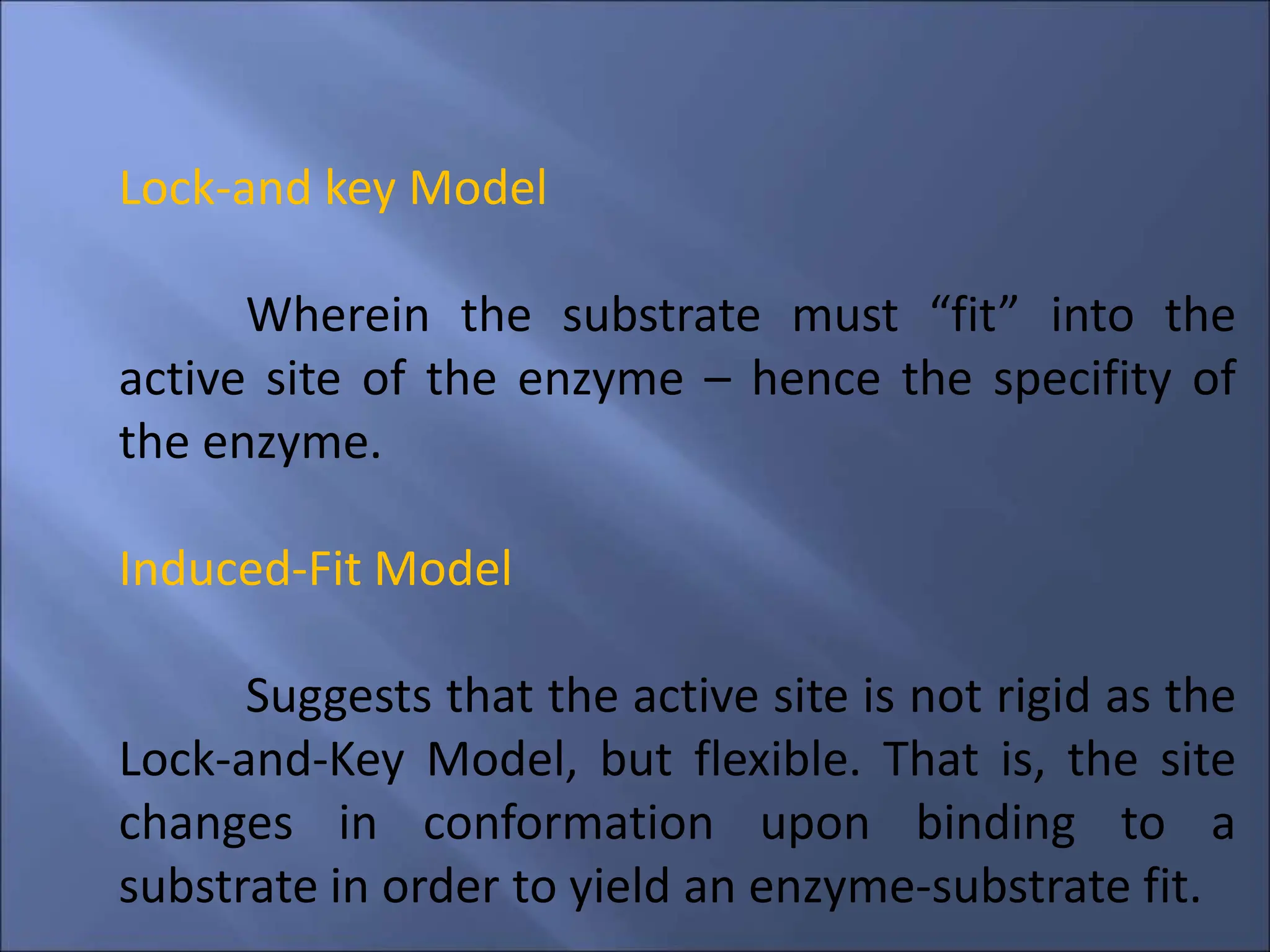 Lock-and key Model
Wherein the substrate must “fit” into the
active site of the enzyme – hence the specifity of
the enzyme.
Induced-Fit Model
Suggests that the active site is not rigid as the
Lock-and-Key Model, but flexible. That is, the site
changes in conformation upon binding to a
substrate in order to yield an enzyme-substrate fit.
 