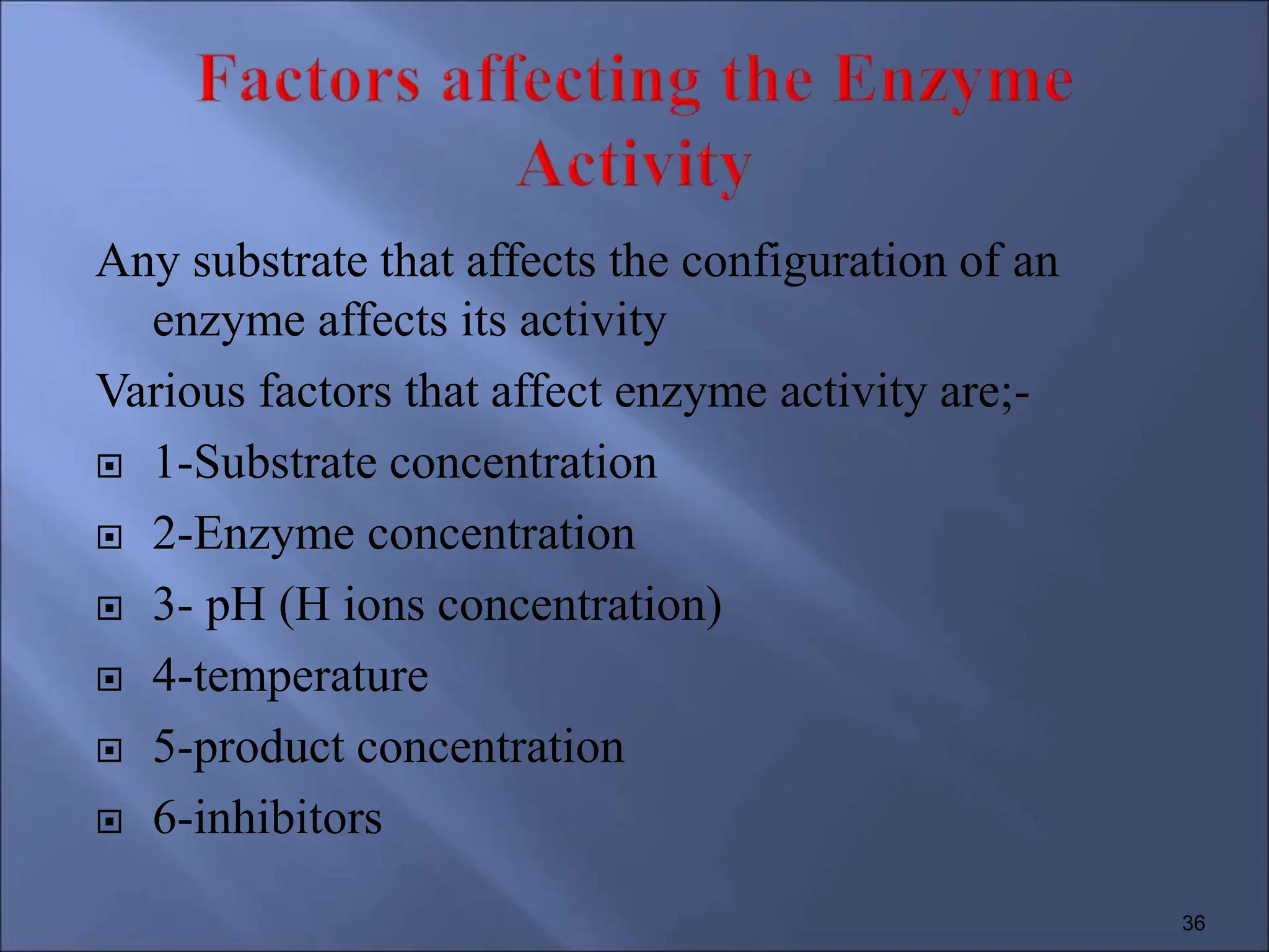 Any substrate that affects the configuration of an
enzyme affects its activity
Various factors that affect enzyme activity are;-
 1-Substrate concentration
 2-Enzyme concentration
 3- pH (H ions concentration)
 4-temperature
 5-product concentration
 6-inhibitors
36
 