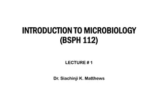 INTRODUCTION TO MICROBIOLOGY
(BSPH 112)
LECTURE # 1
Dr. Siachinji K. Matthews
 