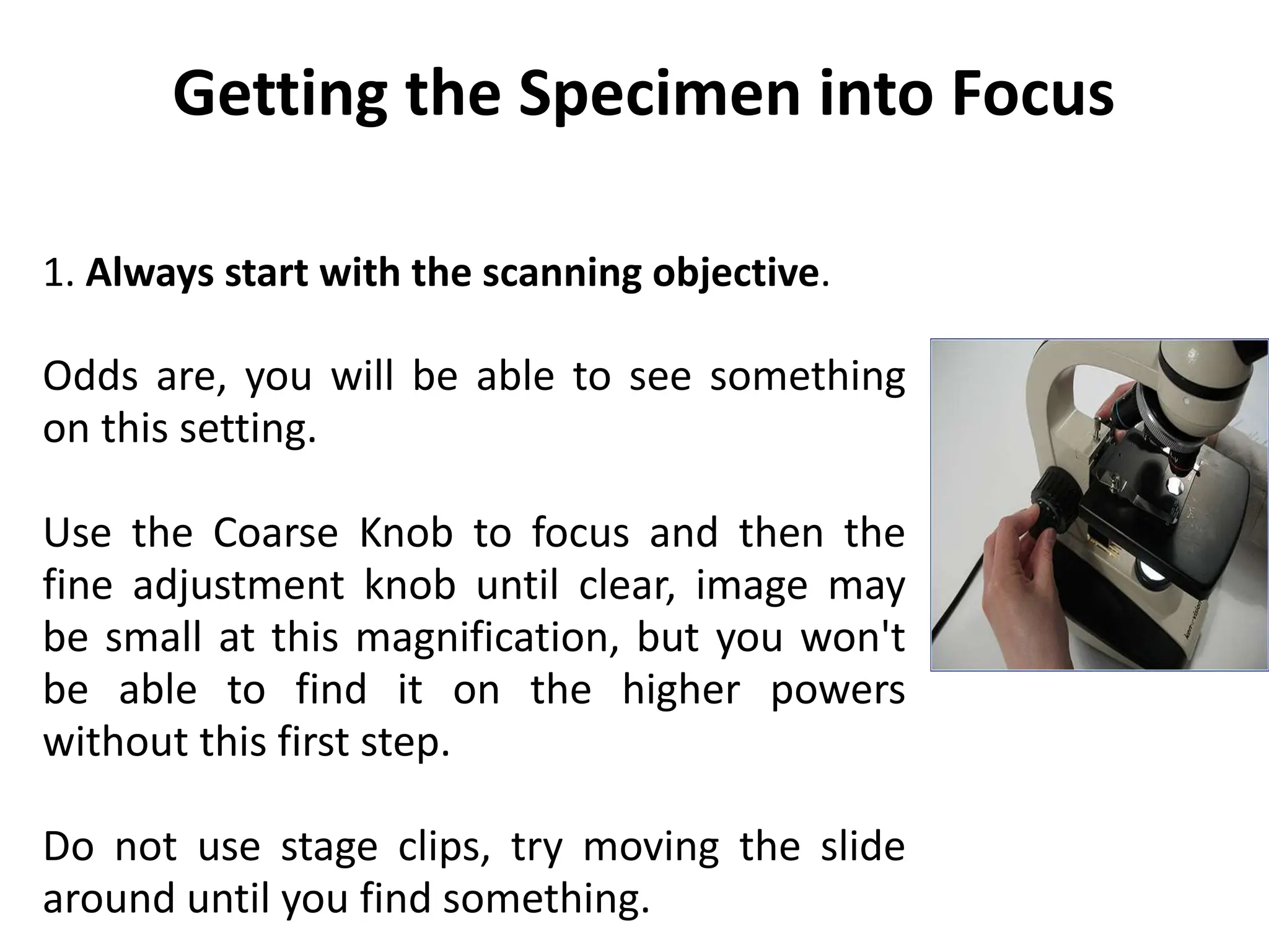 1. Always start with the scanning objective.
Odds are, you will be able to see something
on this setting.
Use the Coarse Knob to focus and then the
fine adjustment knob until clear, image may
be small at this magnification, but you won't
be able to find it on the higher powers
without this first step.
Do not use stage clips, try moving the slide
around until you find something.
Getting the Specimen into Focus
 