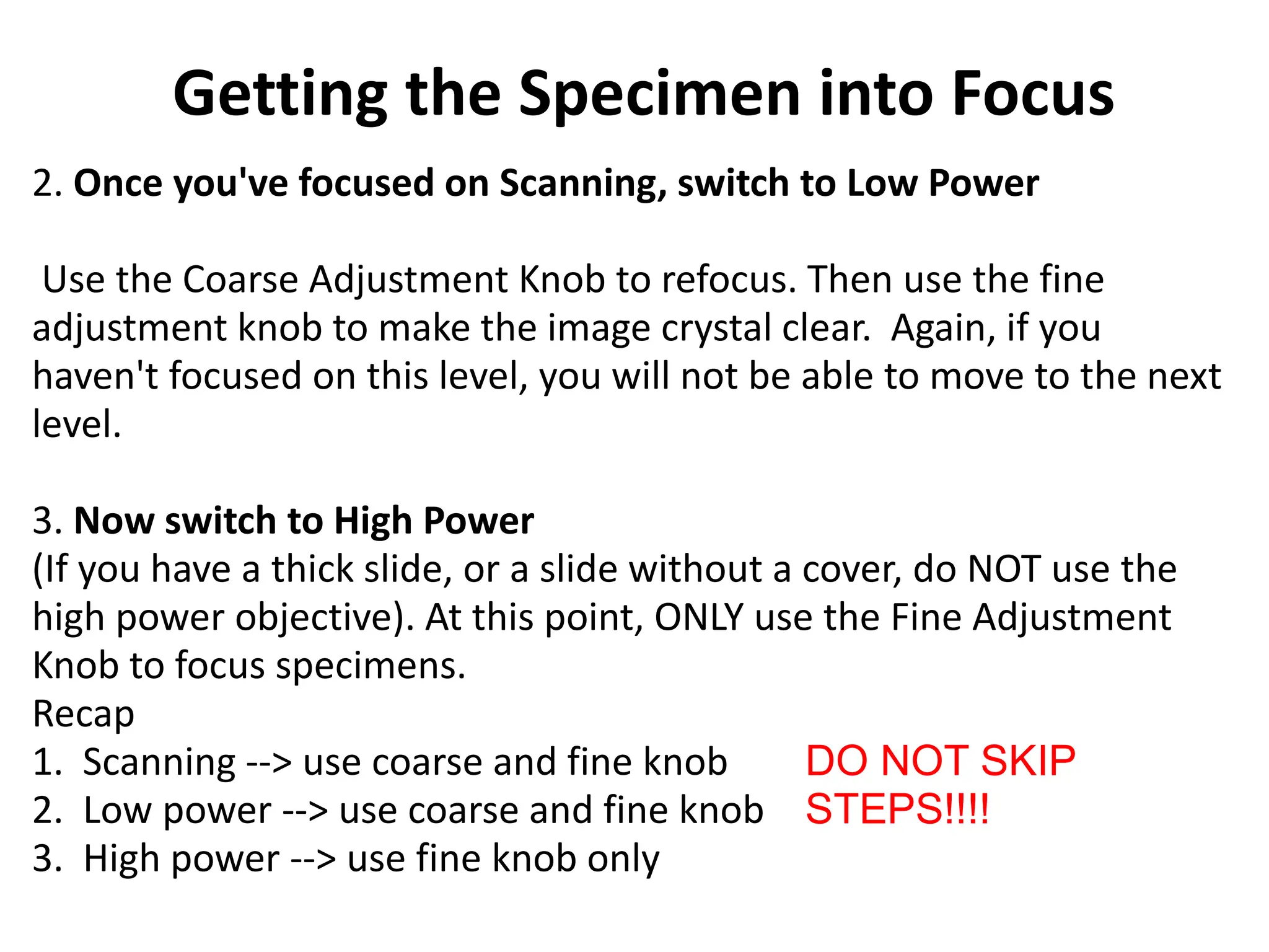 2. Once you've focused on Scanning, switch to Low Power
Use the Coarse Adjustment Knob to refocus. Then use the fine
adjustment knob to make the image crystal clear. Again, if you
haven't focused on this level, you will not be able to move to the next
level.
3. Now switch to High Power
(If you have a thick slide, or a slide without a cover, do NOT use the
high power objective). At this point, ONLY use the Fine Adjustment
Knob to focus specimens.
Recap
1. Scanning --> use coarse and fine knob
2. Low power --> use coarse and fine knob
3. High power --> use fine knob only
DO NOT SKIP
STEPS!!!!
Getting the Specimen into Focus
 