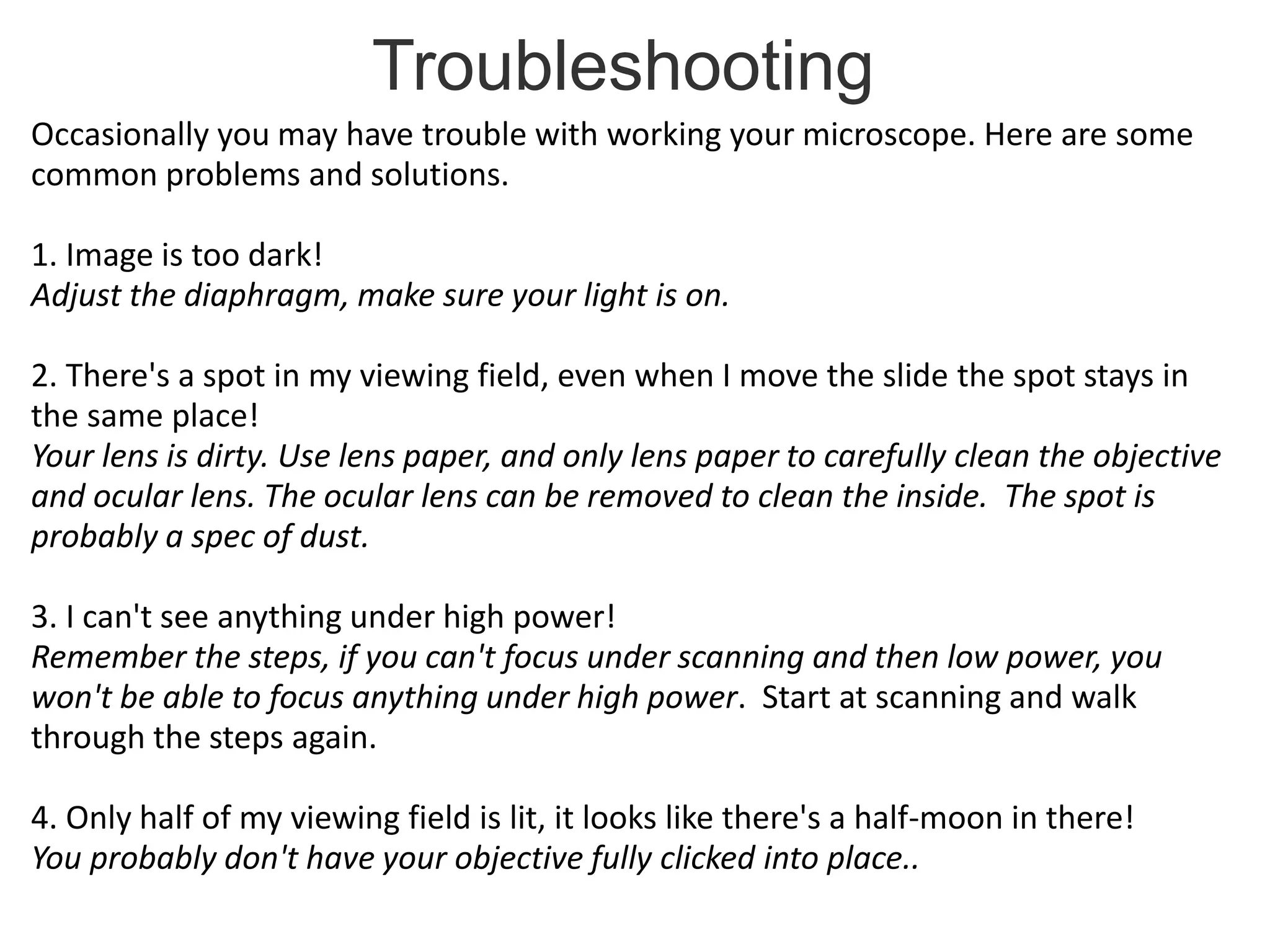 Troubleshooting
Occasionally you may have trouble with working your microscope. Here are some
common problems and solutions.
1. Image is too dark!
Adjust the diaphragm, make sure your light is on.
2. There's a spot in my viewing field, even when I move the slide the spot stays in
the same place!
Your lens is dirty. Use lens paper, and only lens paper to carefully clean the objective
and ocular lens. The ocular lens can be removed to clean the inside. The spot is
probably a spec of dust.
3. I can't see anything under high power!
Remember the steps, if you can't focus under scanning and then low power, you
won't be able to focus anything under high power. Start at scanning and walk
through the steps again.
4. Only half of my viewing field is lit, it looks like there's a half-moon in there!
You probably don't have your objective fully clicked into place..
 