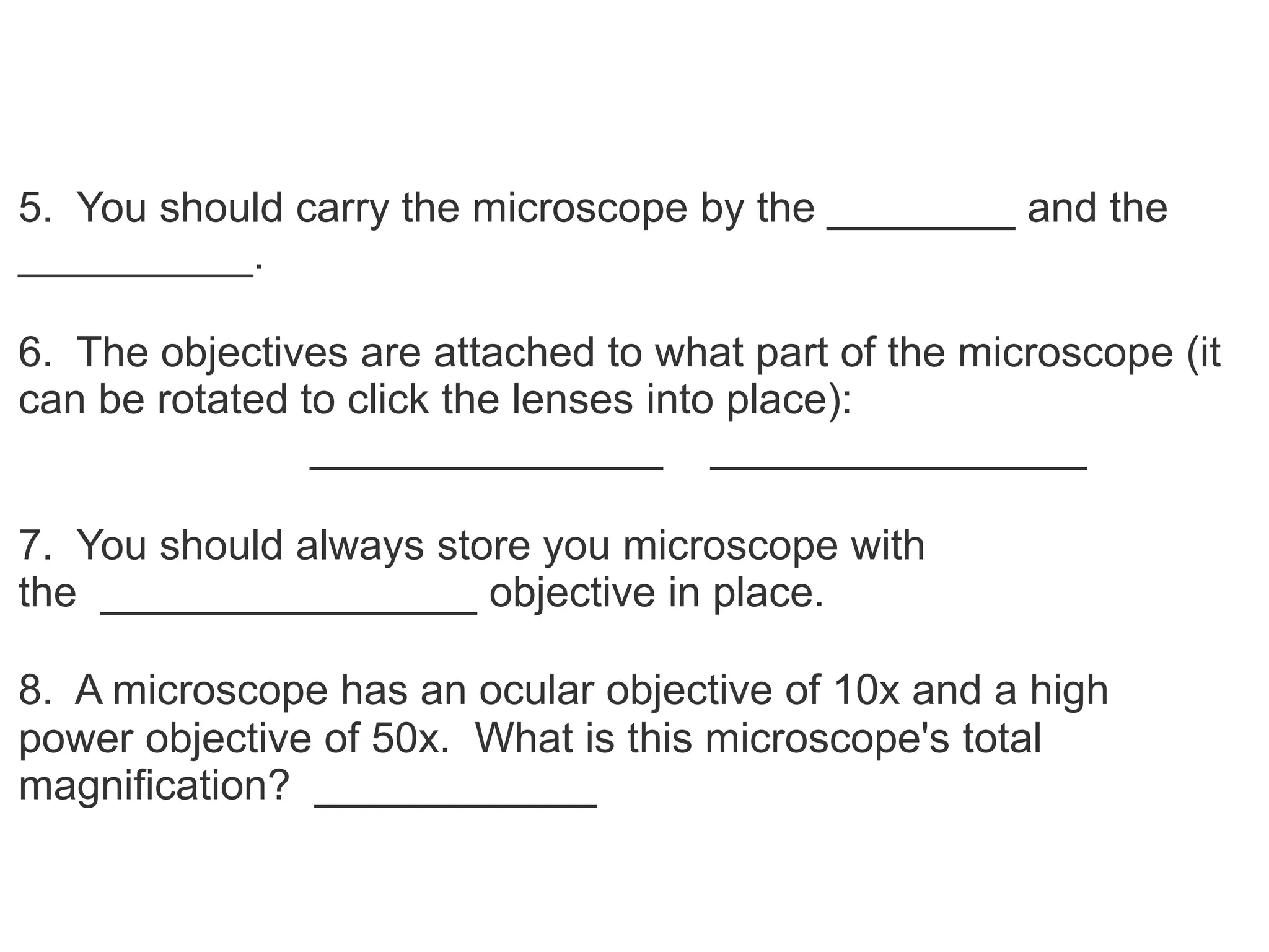 5. You should carry the microscope by the ________ and the
__________.
6. The objectives are attached to what part of the microscope (it
can be rotated to click the lenses into place):
_______________ ________________
7. You should always store you microscope with
the ________________ objective in place.
8. A microscope has an ocular objective of 10x and a high
power objective of 50x. What is this microscope's total
magnification? ____________
 