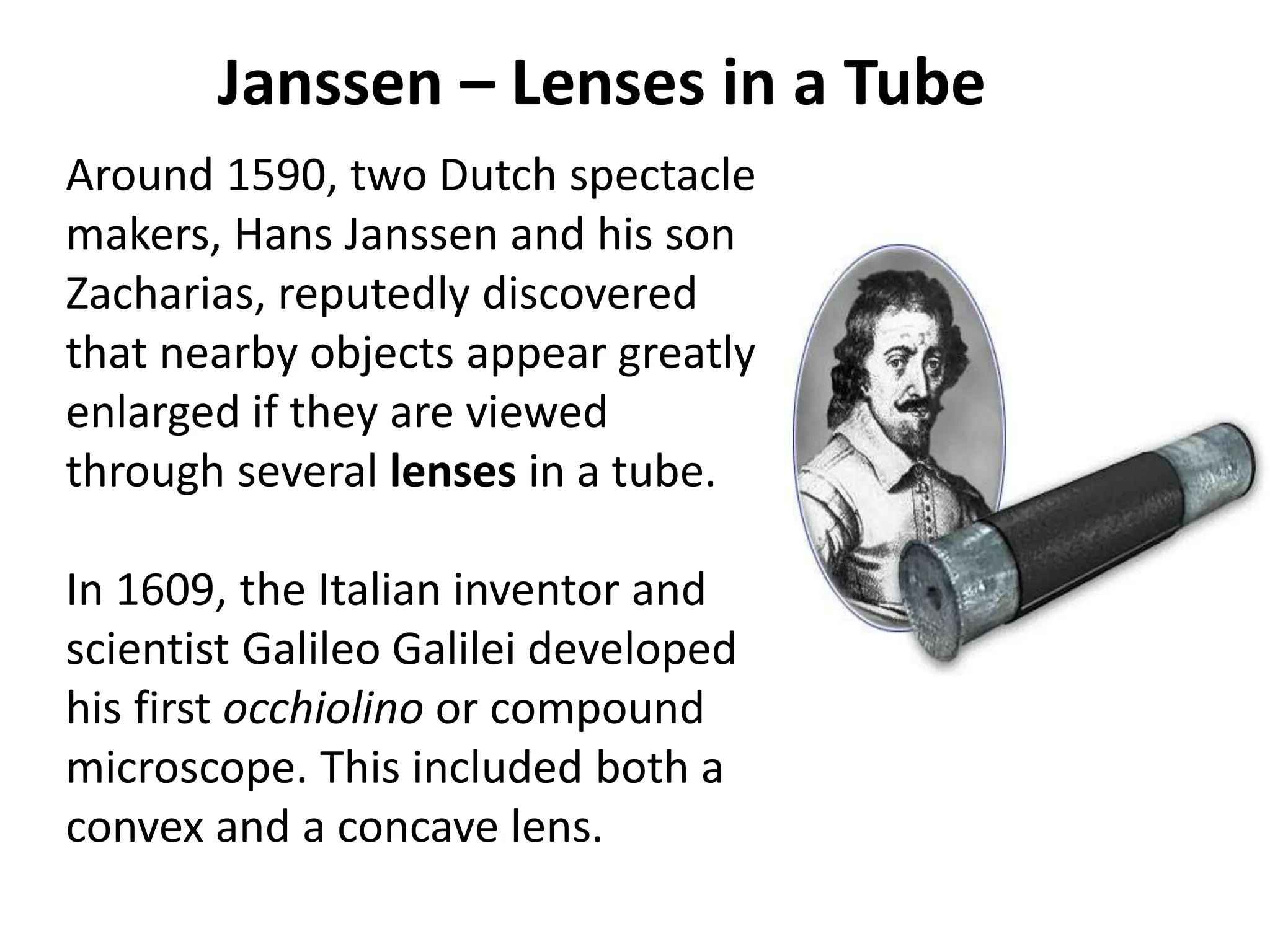 Janssen – Lenses in a Tube
Around 1590, two Dutch spectacle
makers, Hans Janssen and his son
Zacharias, reputedly discovered
that nearby objects appear greatly
enlarged if they are viewed
through several lenses in a tube.
In 1609, the Italian inventor and
scientist Galileo Galilei developed
his first occhiolino or compound
microscope. This included both a
convex and a concave lens.
 