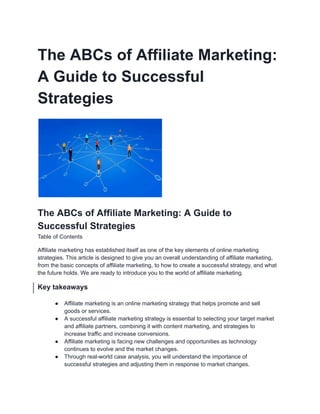 The ABCs of Affiliate Marketing:
A Guide to Successful
Strategies
The ABCs of Affiliate Marketing: A Guide to
Successful Strategies
Table of Contents
Affiliate marketing has established itself as one of the key elements of online marketing
strategies. This article is designed to give you an overall understanding of affiliate marketing,
from the basic concepts of affiliate marketing, to how to create a successful strategy, and what
the future holds. We are ready to introduce you to the world of affiliate marketing.
Key takeaways
● Affiliate marketing is an online marketing strategy that helps promote and sell
goods or services.
● A successful affiliate marketing strategy is essential to selecting your target market
and affiliate partners, combining it with content marketing, and strategies to
increase traffic and increase conversions.
● Affiliate marketing is facing new challenges and opportunities as technology
continues to evolve and the market changes.
● Through real-world case analysis, you will understand the importance of
successful strategies and adjusting them in response to market changes.
 