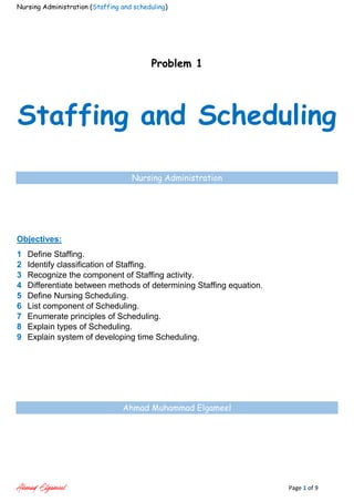 Nursing Administration (Staffing and scheduling)
Ahmad Elgameel Page 1 of 9
Problem 1
Staffing and Scheduling
Nursing Administration
Objectives:
1 Define Staffing.
2 Identify classification of Staffing.
3 Recognize the component of Staffing activity.
4 Differentiate between methods of determining Staffing equation.
5 Define Nursing Scheduling.
6 List component of Scheduling.
7 Enumerate principles of Scheduling.
8 Explain types of Scheduling.
9 Explain system of developing time Scheduling.
Ahmad Muhammad Elgameel
 