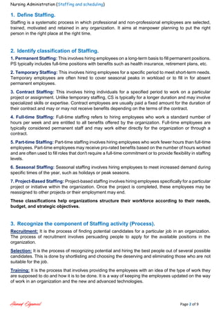 Nursing Administration (Staffing and scheduling)
Ahmad Elgameel Page 2 of 9
1. Define Staffing.
Staffing is a systematic process in which professional and non-professional employees are selected,
trained, motivated and retained in any organization. It aims at manpower planning to put the right
person in the right place at the right time.
2. Identify classification of Staffing.
1. Permanent Staffing: This involves hiring employees on a long-term basis to fill permanent positions.
PS typically includes full-time positions with benefits such as health insurance, retirement plans, etc.
2. Temporary Staffing: This involves hiring employees for a specific period to meet short-term needs.
Temporary employees are often hired to cover seasonal peaks in workload or to fill in for absent
permanent employees.
3. Contract Staffing: This involves hiring individuals for a specified period to work on a particular
project or assignment. Unlike temporary staffing, CS is typically for a longer duration and may involve
specialized skills or expertise. Contract employees are usually paid a fixed amount for the duration of
their contract and may or may not receive benefits depending on the terms of the contract.
4. Full-time Staffing: Full-time staffing refers to hiring employees who work a standard number of
hours per week and are entitled to all benefits offered by the organization. Full-time employees are
typically considered permanent staff and may work either directly for the organization or through a
contract.
5. Part-time Staffing: Part-time staffing involves hiring employees who work fewer hours than full-time
employees. Part-time employees may receive pro-rated benefits based on the number of hours worked
and are often used to fill roles that don't require a full-time commitment or to provide flexibility in staffing
levels.
6. Seasonal Staffing: Seasonal staffing involves hiring employees to meet increased demand during
specific times of the year, such as holidays or peak seasons.
7. Project-Based Staffing: Project-based staffing involves hiring employees specifically for a particular
project or initiative within the organization. Once the project is completed, these employees may be
reassigned to other projects or their employment may end.
These classifications help organizations structure their workforce according to their needs,
budget, and strategic objectives.
3. Recognize the component of Staffing activity (Process).
Recruitment: It is the process of finding potential candidates for a particular job in an organization.
The process of recruitment involves persuading people to apply for the available positions in the
organization.
Selection: It is the process of recognizing potential and hiring the best people out of several possible
candidates. This is done by shortlisting and choosing the deserving and eliminating those who are not
suitable for the job.
Training: It is the process that involves providing the employees with an idea of the type of work they
are supposed to do and how it is to be done. It is a way of keeping the employees updated on the way
of work in an organization and the new and advanced technologies.
 
