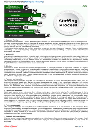 Nursing Administration (Staffing and scheduling)
Ahmad Elgameel Page 3 of 9
1. Manpower Planning
Human resource management is a process of determining the number and type of personnel required for filling the vacant job in an organization.
Manpower requirements involve two kinds of analysis, i.e., workload analysis and workforce analysis. Workload analysis involves determining
the number and type of employees required to perform various jobs and achieve organizational objectives. Workforce analysis shows the number
and type of human resources available with an organization.
The difference between workload and workforce is calculated to determine shortage and surplus of manpower. Excess workload indicates
understaffing, i.e., the need of appointing more people and excess workforce indicates overstaffing, i.e., need to remove or transfer some
employees to other places.
2. Recruitment
After estimating manpower requirements, the second step in the process of staffing is recruitment. Recruitment refers to a process of searching
for prospective employees and encouraging them to apply for jobs in the organization. It involves identifying various resources of human force
and attracting them to apply for the job. The main purpose of a requirement is to create a pool of applicants by a large number of qualified
candidates. Recruitment can be done by both internal and external sources of recruitment. Internal sources may be used to a limited extent, and
to get fresh talent and a wider choice, external sources can be used.
3. Selection
Selection is the process of choosing and appointing the right candidates for various job positions in the organization. It is treated as a negative
process because it involves the rejection of some candidates. There are many steps involved in the process of employee selection. These steps
include preliminary screening, filling-in application, written test, interviews, medical examination, checking references, and issuing a letter of
appointment to the candidates. The most suitable candidates who meet the requirement of the vacant job are selected. The process of selection
serves two important purposes, firstly, it ensures that the organization gets the best among the available candidates, and secondly, it boosts ups
the self-esteem and prestige of the candidates.
4. Placement and Orientation
After selection, an appropriate job is assigned to each selected person. Placement is the process of matching the candidates with the jobs in the
organization. Under this process, every selected candidate is assigned a job most suitable for him. The purpose of placement is to fit the right
person to the right job so that the efficiency of work is high and the employees get personal satisfaction. Correct placement helps to reduce labor
turnover and absenteeism. Here, orientation means introducing new employees to the organization. It is the process of introducing and
familiarizing newly appointed candidates with their job, work groups and the organization so that they may feel at home in the new environment.
5. Training and Development
People are in search of careers and not jobs. Every individual must be given a chance to rise to the top. The most favorable way for this to
happen is to promote employee learning. For this, organizations either provide training themselves within the organization or through external
institutions. This is beneficial for the organization as well. If the employees are motivated enough, it will increase their competence and will be
able to perform even better for the organization with greater efficiency and productivity. By providing such opportunities to its employees for
career advancement, the organization captivates the interest and holds on of its talented employees. The majority of the organization has a
distinct department for this purpose, that is, the Human Resource Department. Though in small organizations, the line manager has to do all the
managerial functions viz, planning, organizing, staffing, controlling, and directing. The process of staffing further involves three more stages.
6. Performance appraisal
After training the employees and having them on the job for some time, there should be an evaluation done on their performance. Every
organization has its means of appraisal whether formal or informal. Appraisal refers to the evaluation of the employees of the organization based
on their past or present performance by some pre-decided standards. The employee should be well aware of his standards and his superior is
responsible for proving feedback on his performance. The process of performance appraisal, thus includes specifying the job, performing
appraisal performance, and providing feedback.
7. Promotion and Career planning
It has now become important for all organizations to deal with career-related issues and promotional routes for employees. The managers should
take care of the activities that serve the long-term interests of the employees. They should be encouraged from time to time, which will help the
employees
 
