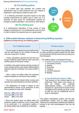 Nursing Administration (Staffing and scheduling)
Ahmad Elgameel Page 4 of 9
(A) The Staffing pattern
* Is a written plan that specifies the number and
classification type of staff personnel who are needed to
implement a care delivery model for each unit?
* Is a relatively permanent document based on the daily
average requirements for patient care in each unit. It is
reviewed at least yearly for modifications required by
changes in patient population, care trends or other factors.
(B) The Staffing plan
Is a mathematical calculation of how nurses of what
category (professional or non-professional) must be hired
in order to deliver the required care on a yearly basis?
4. Differentiate between methods of determining Staffing equation.
(A)Method of determining The Staffing pattern
The Traditional system The New system
The old system of determining the staff number
and mix was based on the number of beds per
unit (one nurse per 4- 6 beds
These calculations ignored the fact that one
group of patients might need far more care than
another group of the same number.
In addition, this system shows only the number of
hours worked during a day without differentiation
between patients or between the various shifts of
duty.
Also, it does not reflect either the particular
needs of patients or the level of care needed.
The hours worked include direct nursing care
activities and administrative and other activities.
• The distribution of nurses is based on the
administrator's opinion of the proportion of care
that is needed on each shift. Example:
Morning 45% of the staff
Evenings 35% of the staff
Nights 20% of the staff
• Since this system does not reflect either the
particular needs of patients or the nursing tasks
to be performed, it is considered useless in
providing quality care accepted as a standard.
This new system for determining staffing relies
on data concerning patient needs and the tasks
to be performed during a shift and not a day as in
the old system.
The staffing pattern is developed through:
 A Patient Classification System (PCS)
1- The activity of living
2- feeding
3- Grooming
4- Toileting
5- Comfort measures
6- Mobility
 A Task Qualification System (TQS)
That focuses on the nursing tasks to be
performed. Each direct care activity, as
well as indirect care activities
(administrative, dietary, ...) is timed and
assigned to a given level of worker and by
cumulative count of tasks per level, a ratio
of staff mix can be established and an
index is developed.
The patient classification system and the task
quantification system aims to relate patients'
needs and nursing tasks to staffing and therefore,
proved to be more advantageous than the old
system.
 