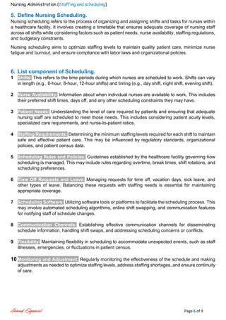 Nursing Administration (Staffing and scheduling)
Ahmad Elgameel Page 6 of 9
5. Define Nursing Scheduling.
Nursing scheduling refers to the process of organizing and assigning shifts and tasks for nurses within
a healthcare facility. It involves creating a timetable that ensures adequate coverage of nursing staff
across all shifts while considering factors such as patient needs, nurse availability, staffing regulations,
and budgetary constraints.
Nursing scheduling aims to optimize staffing levels to maintain quality patient care, minimize nurse
fatigue and burnout, and ensure compliance with labor laws and organizational policies.
6. List component of Scheduling.
1 Shifts: This refers to the time periods during which nurses are scheduled to work. Shifts can vary
in length (e.g., 6-hour, 8-hour, 12-hour shifts) and timing (e.g., day shift, night shift, evening shift).
2 Nurse Availability: Information about when individual nurses are available to work. This includes
their preferred shift times, days off, and any other scheduling constraints they may have.
3 Patient Needs: Understanding the level of care required by patients and ensuring that adequate
nursing staff are scheduled to meet those needs. This includes considering patient acuity levels,
specialized care requirements, and nurse-to-patient ratios.
4 Staffing Requirements: Determining the minimum staffing levels required for each shift to maintain
safe and effective patient care. This may be influenced by regulatory standards, organizational
policies, and patient census data.
5 Scheduling Rules and Policies: Guidelines established by the healthcare facility governing how
scheduling is managed. This may include rules regarding overtime, break times, shift rotations, and
scheduling preferences.
6 Time Off Requests and Leave: Managing requests for time off, vacation days, sick leave, and
other types of leave. Balancing these requests with staffing needs is essential for maintaining
appropriate coverage.
7 Scheduling Software: Utilizing software tools or platforms to facilitate the scheduling process. This
may involve automated scheduling algorithms, online shift swapping, and communication features
for notifying staff of schedule changes.
8 Communication Channels: Establishing effective communication channels for disseminating
schedule information, handling shift swaps, and addressing scheduling concerns or conflicts.
9 Flexibility: Maintaining flexibility in scheduling to accommodate unexpected events, such as staff
illnesses, emergencies, or fluctuations in patient census.
10 Monitoring and Adjustment: Regularly monitoring the effectiveness of the schedule and making
adjustments as needed to optimize staffing levels, address staffing shortages, and ensure continuity
of care.
 