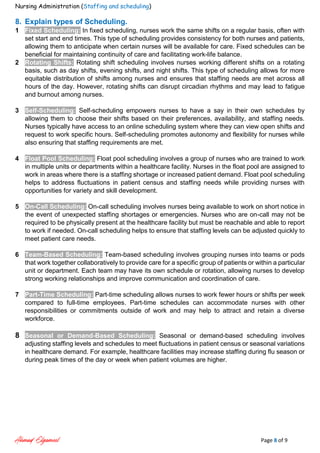 Nursing Administration (Staffing and scheduling)
Ahmad Elgameel Page 8 of 9
8. Explain types of Scheduling.
1 Fixed Scheduling: In fixed scheduling, nurses work the same shifts on a regular basis, often with
set start and end times. This type of scheduling provides consistency for both nurses and patients,
allowing them to anticipate when certain nurses will be available for care. Fixed schedules can be
beneficial for maintaining continuity of care and facilitating work-life balance.
2 Rotating Shifts: Rotating shift scheduling involves nurses working different shifts on a rotating
basis, such as day shifts, evening shifts, and night shifts. This type of scheduling allows for more
equitable distribution of shifts among nurses and ensures that staffing needs are met across all
hours of the day. However, rotating shifts can disrupt circadian rhythms and may lead to fatigue
and burnout among nurses.
3 Self-Scheduling: Self-scheduling empowers nurses to have a say in their own schedules by
allowing them to choose their shifts based on their preferences, availability, and staffing needs.
Nurses typically have access to an online scheduling system where they can view open shifts and
request to work specific hours. Self-scheduling promotes autonomy and flexibility for nurses while
also ensuring that staffing requirements are met.
4 Float Pool Scheduling: Float pool scheduling involves a group of nurses who are trained to work
in multiple units or departments within a healthcare facility. Nurses in the float pool are assigned to
work in areas where there is a staffing shortage or increased patient demand. Float pool scheduling
helps to address fluctuations in patient census and staffing needs while providing nurses with
opportunities for variety and skill development.
5 On-Call Scheduling: On-call scheduling involves nurses being available to work on short notice in
the event of unexpected staffing shortages or emergencies. Nurses who are on-call may not be
required to be physically present at the healthcare facility but must be reachable and able to report
to work if needed. On-call scheduling helps to ensure that staffing levels can be adjusted quickly to
meet patient care needs.
6 Team-Based Scheduling: Team-based scheduling involves grouping nurses into teams or pods
that work together collaboratively to provide care for a specific group of patients or within a particular
unit or department. Each team may have its own schedule or rotation, allowing nurses to develop
strong working relationships and improve communication and coordination of care.
7 Part-Time Scheduling: Part-time scheduling allows nurses to work fewer hours or shifts per week
compared to full-time employees. Part-time schedules can accommodate nurses with other
responsibilities or commitments outside of work and may help to attract and retain a diverse
workforce.
8 Seasonal or Demand-Based Scheduling: Seasonal or demand-based scheduling involves
adjusting staffing levels and schedules to meet fluctuations in patient census or seasonal variations
in healthcare demand. For example, healthcare facilities may increase staffing during flu season or
during peak times of the day or week when patient volumes are higher.
 