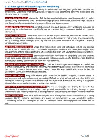 Nursing Administration (Staffing and scheduling)
Ahmad Elgameel Page 9 of 9
9. Explain system of developing time Scheduling.
Assess Your Goals and Priorities: Identify your short-term and long-term goals, both personal and
professional. Determine what tasks, projects, or activities are essential to achieving these goals and
prioritize them accordingly.
List and Prioritize Tasks: Make a list of all the tasks and activities you need to accomplish, including
both recurring and one-time tasks. Break down larger projects into smaller, actionable steps. Prioritize
your tasks based on urgency, importance, deadlines, and dependencies.
Estimate Time Requirements: Estimate how much time each task or activity will take to complete. Be
realistic in your estimations and consider factors such as complexity, resources needed, and potential
interruptions.
Allocate Time Blocks: Create time blocks or chunks in your schedule dedicated to specific tasks,
projects, or categories of activities. Assign tasks to time slots based on their priority, time requirements,
and your energy levels throughout the day. Be sure to include buffer time for unexpected delays or
transitions between tasks.
Use Time Management Tools: Utilize time management tools and techniques to help you organize
and track your schedule effectively. This may include digital calendars, task management apps, to-do
lists, planners, or time tracking software. Choose tools that align with your preferences and workflow.
Set Deadlines and Milestones: Establish deadlines and milestones for completing tasks and projects.
Break down larger goals into smaller, manageable milestones with specific deadlines. Use deadlines
as motivators to stay focused and on track with your schedule.
Implement Time Management Strategies: Incorporate time management strategies and techniques
to enhance productivity and efficiency. This may include techniques such as the Pomodoro Technique
(working in focused intervals with short breaks), time blocking, prioritization methods like the
Eisenhower Matrix, and minimizing distractions.
Review and Adjust: Regularly review your schedule to assess progress, identify areas of
improvement, and make adjustments as needed. Reflect on what worked well and what didn't, and
refine your scheduling system based on feedback and experience. Be flexible and willing to adapt your
schedule to accommodate changes or unexpected events.
Practice Self-Discipline and Accountability: Practice self-discipline in adhering to your schedule
and staying focused on your priorities. Hold yourself accountable for following through on your
commitments and meeting deadlines. Seek support from accountability partners or mentors if needed.
Reflect and Iterate: Take time to reflect on your time management habits and overall productivity
regularly. Identify patterns, successes, and areas for improvement in your scheduling system.
Continuously iterate and refine your approach to develop a time scheduling system that works best for
you.
 