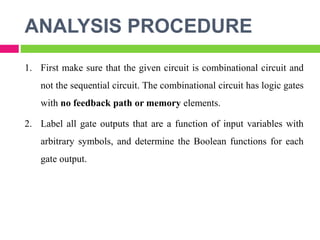 ANALYSIS PROCEDURE
1. First make sure that the given circuit is combinational circuit and
not the sequential circuit. The combinational circuit has logic gates
with no feedback path or memory elements.
2. Label all gate outputs that are a function of input variables with
arbitrary symbols, and determine the Boolean functions for each
gate output.
 