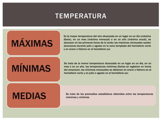 TEMPERATURA
MÁXIMAS
Es la mayor temperatura del aire alcanzada en un lugar en un día (máxima
diaria), en un mes (máxima mensual) o en un año (máxima anual), se
alcanzan en las primeras horas de la tarde; las máximas mensuales suelen
alcanzarse durante julio o agosto en la zona templada del hemisferio norte
y en enero o febrero en el hemisferio sur
MÍNIMAS
Se trata de la menor temperatura alcanzada en un lugar en un día, en un
mes o en un año, las temperaturas mínimas diarias se registran en horas
del amanecer, las mínimas mensuales se obtienen en enero o febrero en el
hemisferio norte y en julio o agosto en el hemisferio sur.
Se trata de los promedios estadísticos obtenidos entre las temperaturas
máximas y mínimas
MEDIAS
 