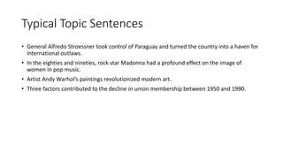 Typical Topic Sentences
• General Alfredo Stroessner took control of Paraguay and turned the country into a haven for
international outlaws.
• In the eighties and nineties, rock star Madonna had a profound effect on the image of
women in pop music.
• Artist Andy Warhol’s paintings revolutionized modern art.
• Three factors contributed to the decline in union membership between 1950 and 1990.
 