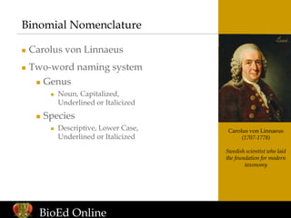 Carolus von Linnaeus
(1707-1778)
Swedish scientist who laid
the foundation for modern
taxonomy
Binomial Nomenclature
 Carolus von Linnaeus
 Two-word naming system
 Genus
 Noun, Capitalized,
Underlined or Italicized
 Species
 Descriptive, Lower Case,
Underlined or Italicized
BioEd Online
 