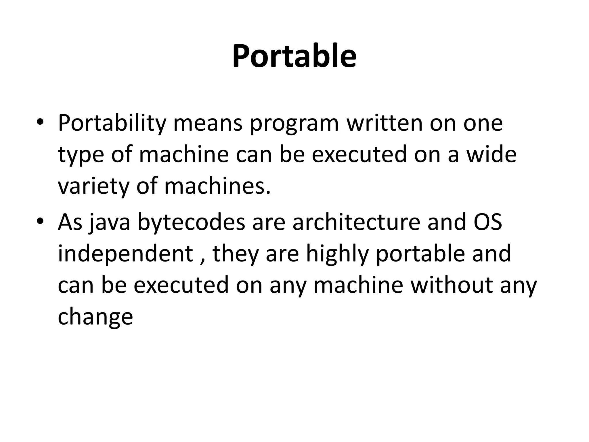 Portable
• Portability means program written on one
type of machine can be executed on a wide
variety of machines.
• As java bytecodes are architecture and OS
independent , they are highly portable and
can be executed on any machine without any
change
 