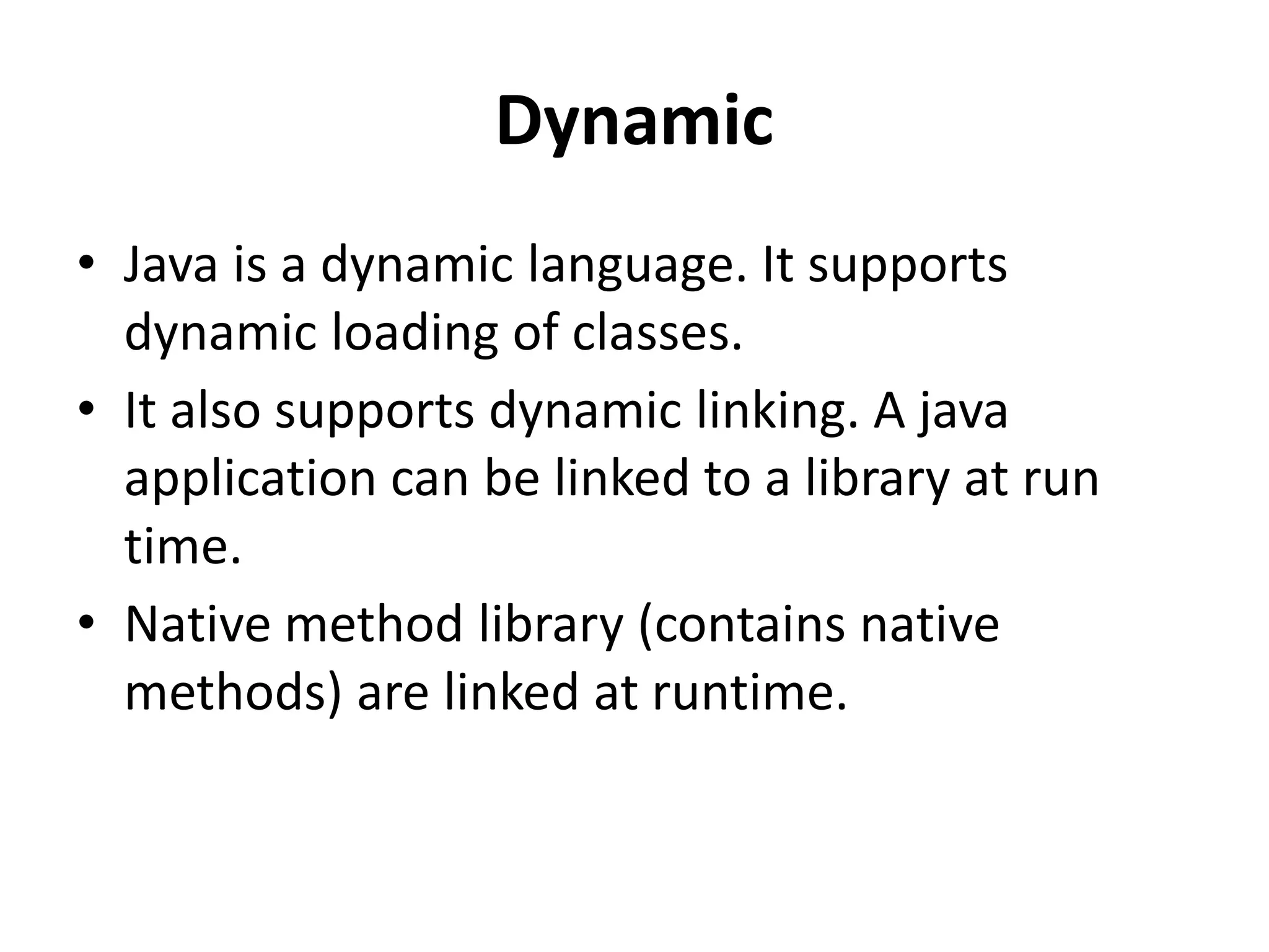 Dynamic
• Java is a dynamic language. It supports
dynamic loading of classes.
• It also supports dynamic linking. A java
application can be linked to a library at run
time.
• Native method library (contains native
methods) are linked at runtime.
 