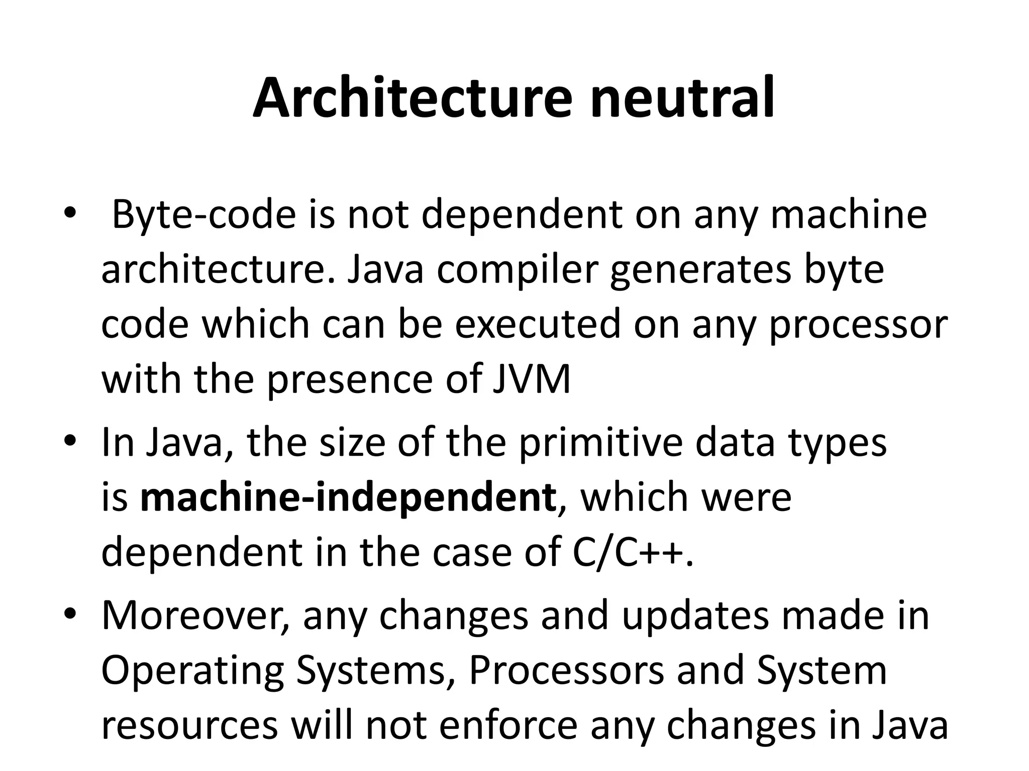 Architecture neutral
• Byte-code is not dependent on any machine
architecture. Java compiler generates byte
code which can be executed on any processor
with the presence of JVM
• In Java, the size of the primitive data types
is machine-independent, which were
dependent in the case of C/C++.
• Moreover, any changes and updates made in
Operating Systems, Processors and System
resources will not enforce any changes in Java
 