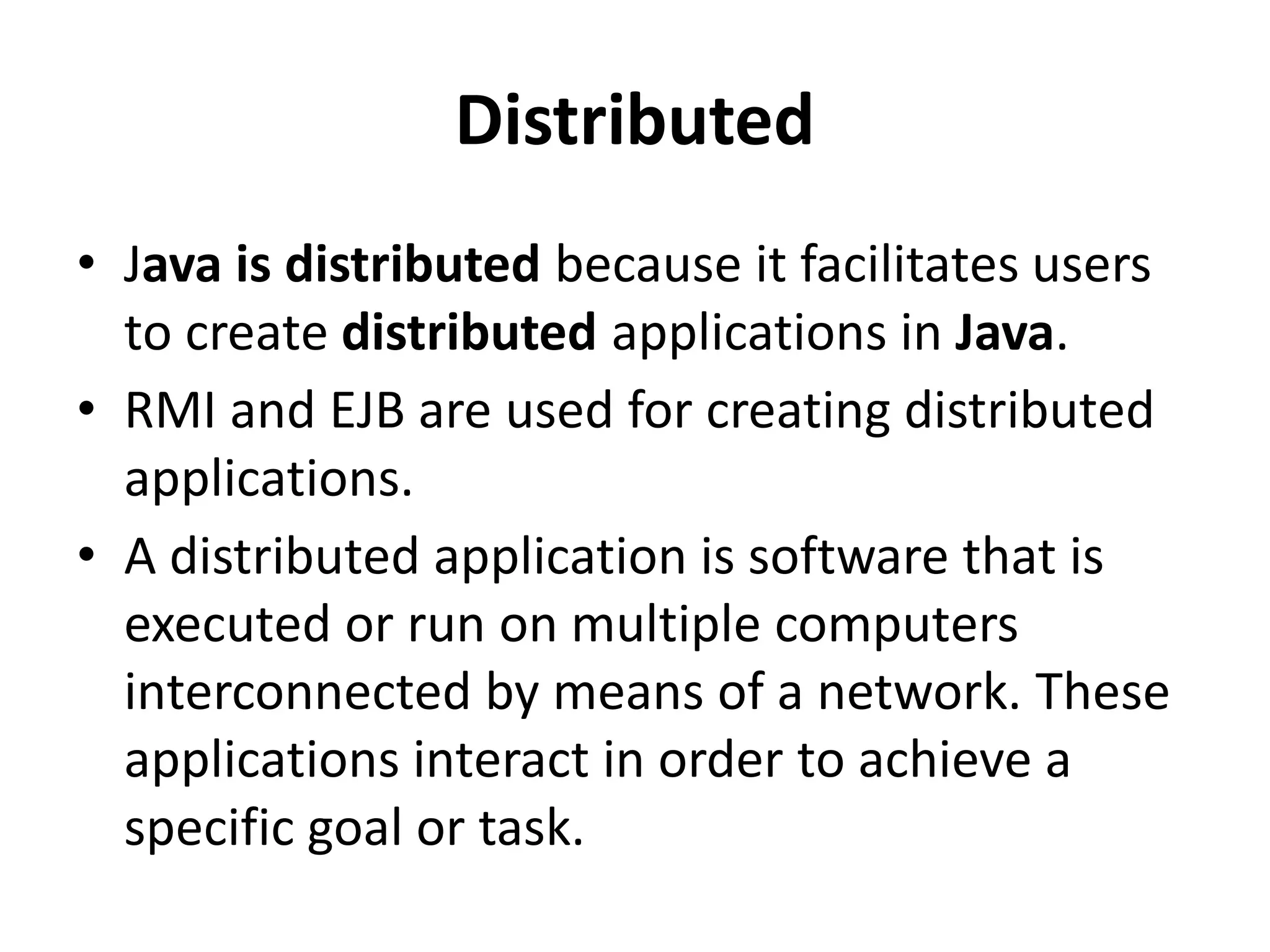 Distributed
• Java is distributed because it facilitates users
to create distributed applications in Java.
• RMI and EJB are used for creating distributed
applications.
• A distributed application is software that is
executed or run on multiple computers
interconnected by means of a network. These
applications interact in order to achieve a
specific goal or task.
 