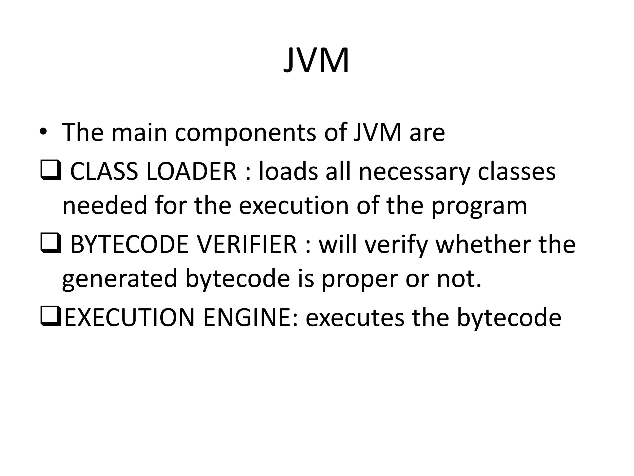JVM
• The main components of JVM are
 CLASS LOADER : loads all necessary classes
needed for the execution of the program
 BYTECODE VERIFIER : will verify whether the
generated bytecode is proper or not.
EXECUTION ENGINE: executes the bytecode
 