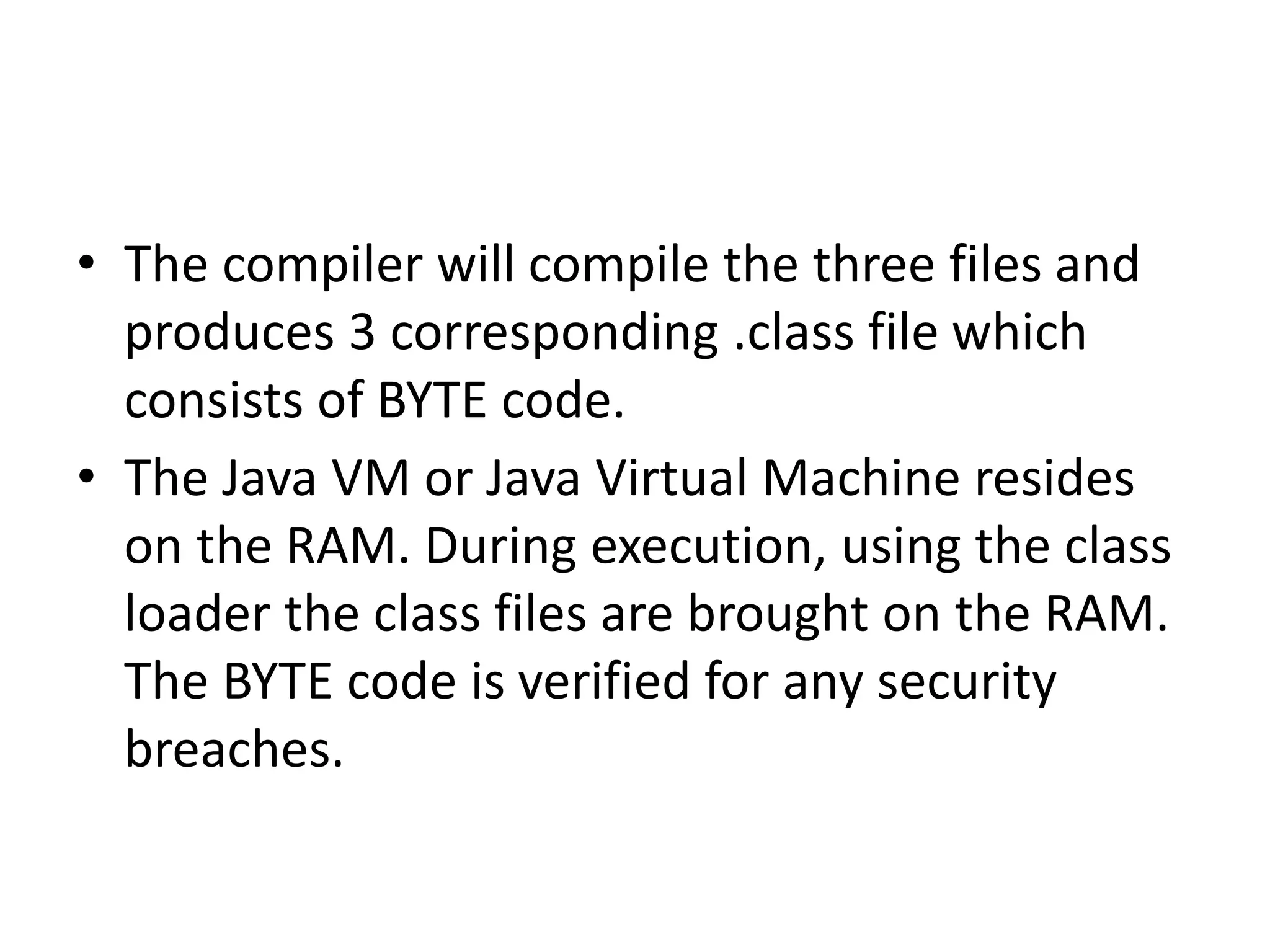 • The compiler will compile the three files and
produces 3 corresponding .class file which
consists of BYTE code.
• The Java VM or Java Virtual Machine resides
on the RAM. During execution, using the class
loader the class files are brought on the RAM.
The BYTE code is verified for any security
breaches.
 