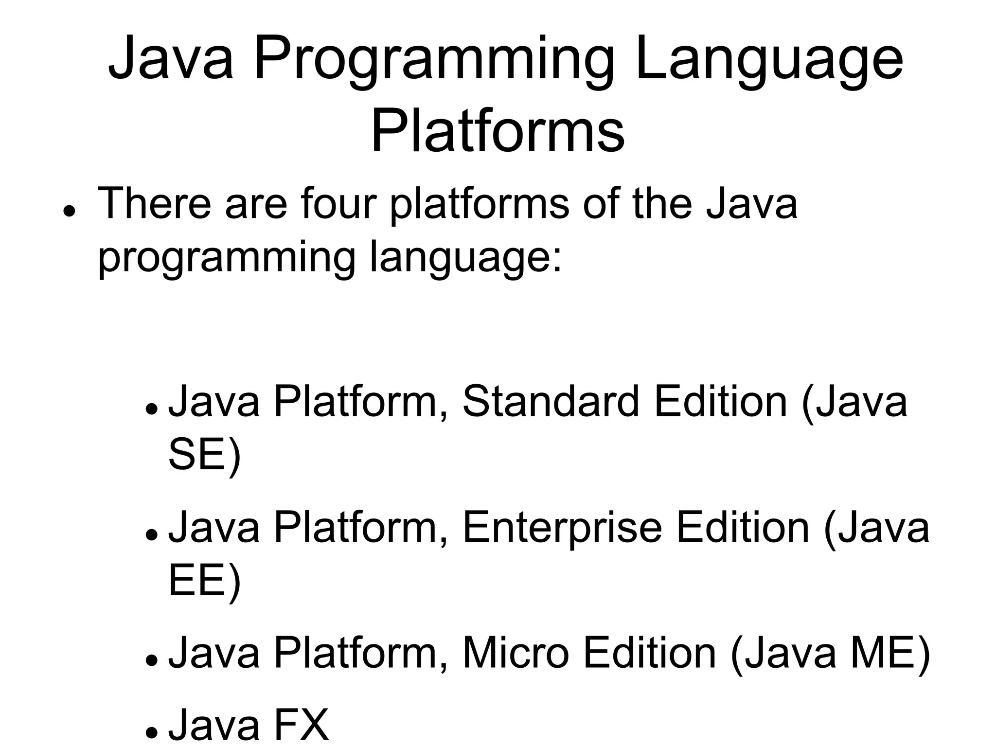 Java Programming Language
Platforms
 There are four platforms of the Java
programming language:
 Java Platform, Standard Edition (Java
SE)
 Java Platform, Enterprise Edition (Java
EE)
 Java Platform, Micro Edition (Java ME)
 Java FX
 