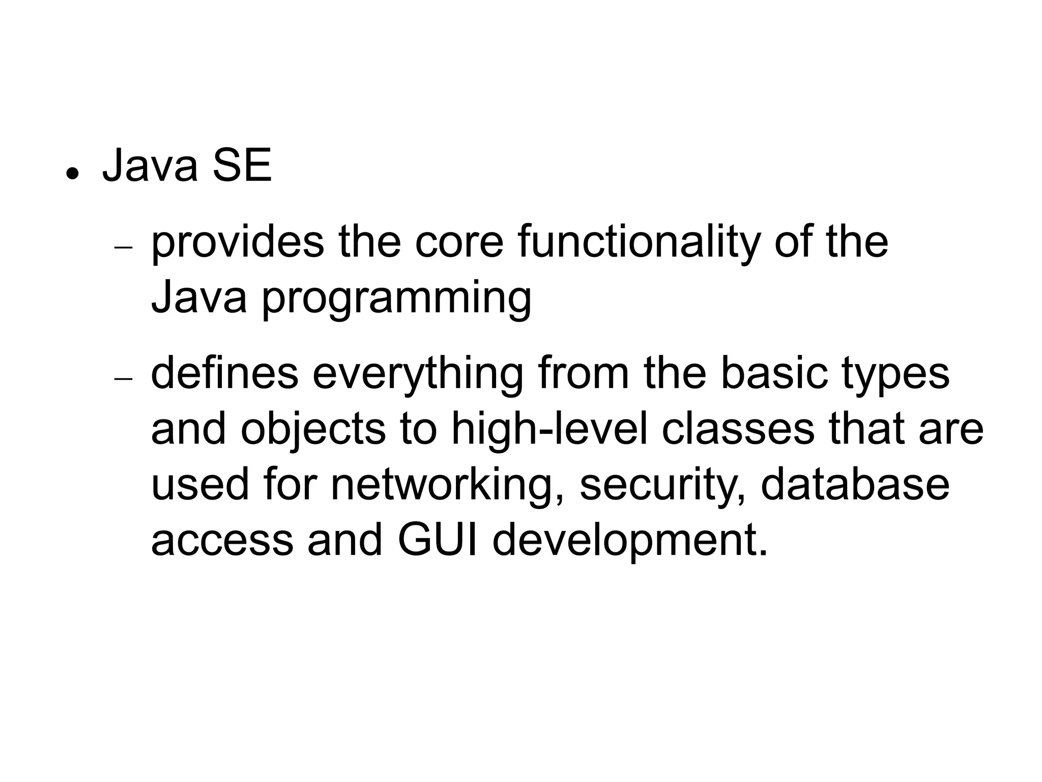  Java SE
 provides the core functionality of the
Java programming
 defines everything from the basic types
and objects to high-level classes that are
used for networking, security, database
access and GUI development.
 