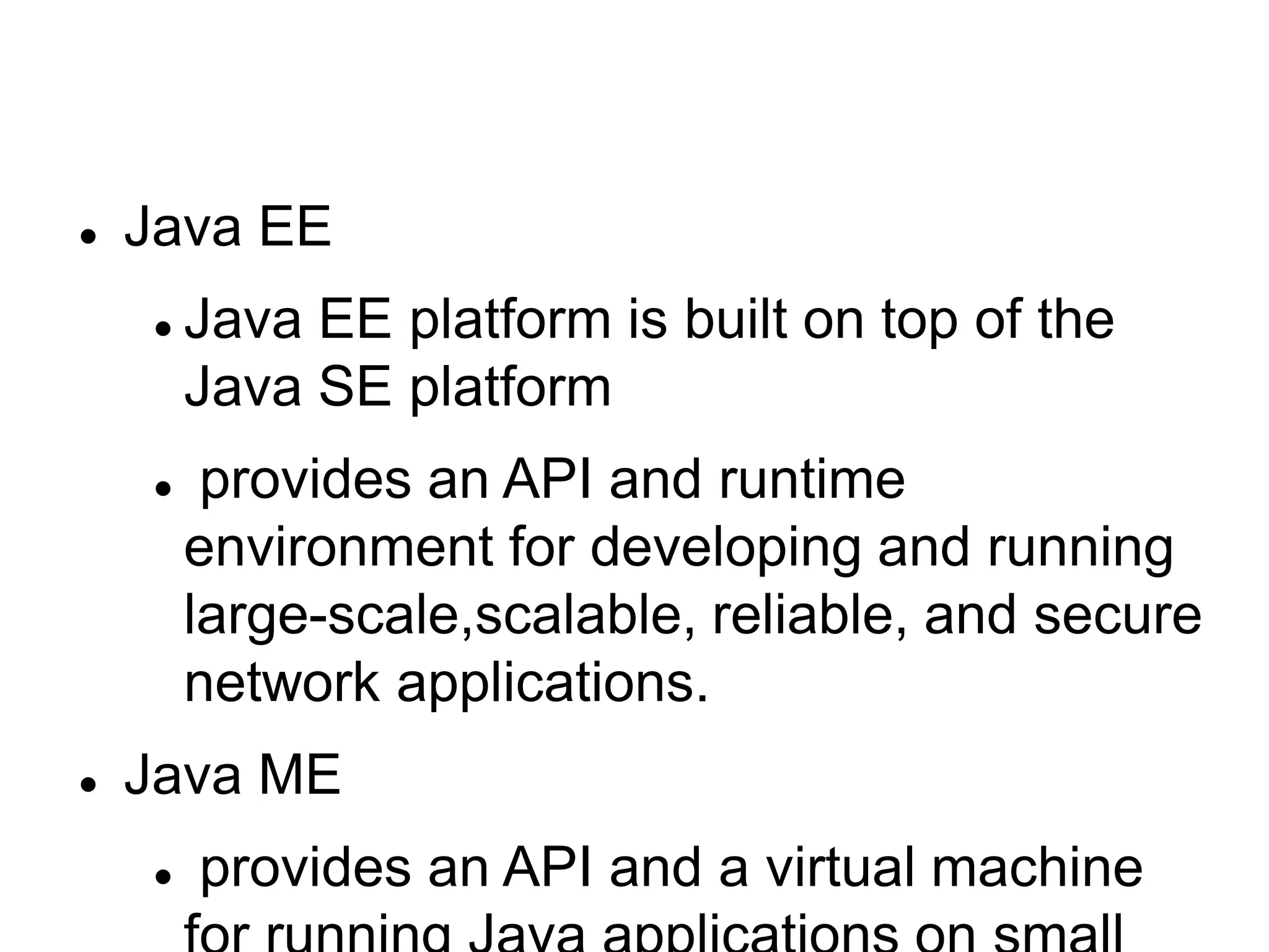  Java EE
 Java EE platform is built on top of the
Java SE platform
 provides an API and runtime
environment for developing and running
large-scale,scalable, reliable, and secure
network applications.
 Java ME
 provides an API and a virtual machine
 