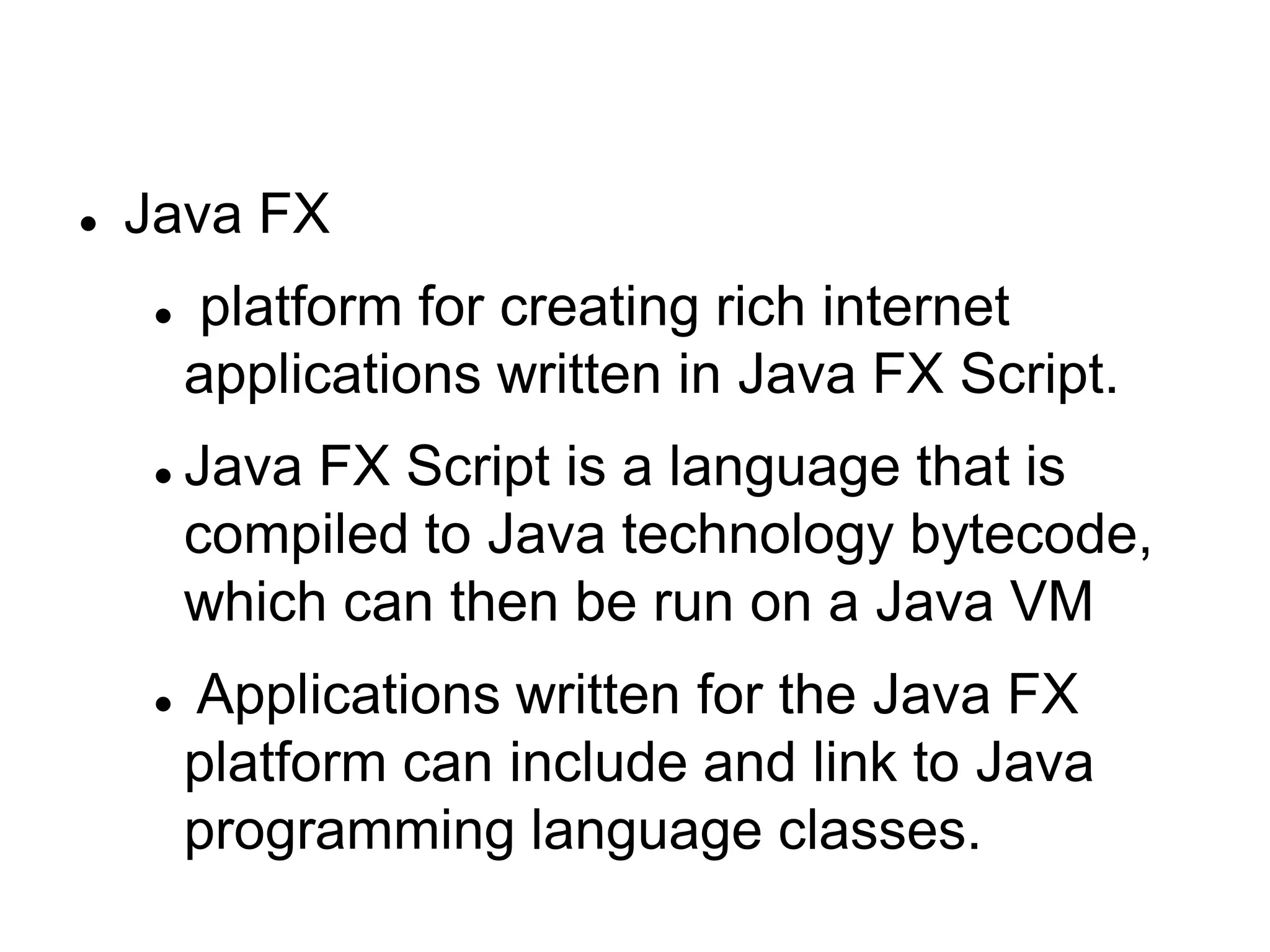  Java FX
 platform for creating rich internet
applications written in Java FX Script.
 Java FX Script is a language that is
compiled to Java technology bytecode,
which can then be run on a Java VM
 Applications written for the Java FX
platform can include and link to Java
programming language classes.
 